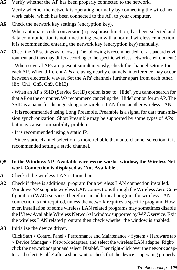 Troubleshooting   125A5 Verify whether the AP has been properly connected to the network.Verify whether the network is operating normally by connecting the wired net-work cable, which has been connected to the AP, to your computer.A6 Check the network key settings (encryption key).When automatic code conversion (a passphrase function) has been selected and data communication is not functioning even with a normal wireless connection, it is recommended entering the network key (encryption key) manually.A7Check the AP settings as follows. (The following is recommended for a standard envi-ronment and thus may differ according to the specific wireless network environment.)- When several APs are present simultaneously, check the channel setting for each AP. When different APs are using nearby channels, interference may occur between electronic waves. Set the APs' channels further apart from each other. (Ex: Ch1, Ch5, Ch9, Ch13)- When an AP's SSID (Service Set ID) option is set to "Hide", you cannot search for that AP on the computer. We recommend canceling the "Hide" option for an AP. The SSID is a name for distinguishing one wireless LAN from another wireless LAN.- It is recommended using Long Preamble. Preamble is a signal for data transmis-sion synchronization. Short Preamble may be supported by some types of APs but may cause compatibility problems.- It is recommended using a static IP.- Since static channel selection is more reliable than auto channel selection, it is recommended setting a static channel.Q5  In the Windows XP 'Available wireless networks' window, the Wireless Net-work Connection is displayed as 'Not Available'.A1  Check if the wireless LAN is turned on.A2Check if there is additional program for a wireless LAN connection installed. Windows XP supports wireless LAN connections through the Wireless Zero Con-figuration (WZC) service. Therefore, an additional program for wireless LAN connection is not required, unless the network requires a specific program. How-ever, installation of some wireless LAN related programs may sometimes disable the [View Available Wireless Networks] window supported by WZC service. Exit the wireless LAN related program then check whether the window is enabled.A3   Initialize the device driver.Click Start > Control Panel > Performance and Maintenance > System > Hardware tab > Device Manager > Network adapters, and select the wireless LAN adapter. Right-click the network adaptor and select 'Disable'. Then right-click over the network adap-tor and select 'Enable' after a short wait to check that the device is operating properly.