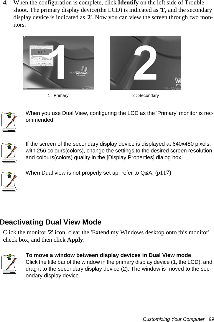Customizing Your Computer   994. When the configuration is complete, click Identify on the left side of Trouble-shoot. The primary display device(the LCD) is indicated as '1', and the secondary display device is indicated as '2'. Now you can view the screen through two mon-itors.When you use Dual View, configuring the LCD as the 'Primary' monitor is rec-ommended.If the screen of the secondary display device is displayed at 640x480 pixels, with 256 colours(colors), change the settings to the desired screen resolution and colours(colors) quality in the [Display Properties] dialog box.When Dual view is not properly set up, refer to Q&amp;A. (p117)Deactivating Dual View ModeClick the monitor '2' icon, clear the 'Extend my Windows desktop onto this monitor' check box, and then click Apply.To move a window between display devices in Dual View modeClick the title bar of the window in the primary display device (1, the LCD), and drag it to the secondary display device (2). The window is moved to the sec-ondary display device.2 : Secondary1 : Primary