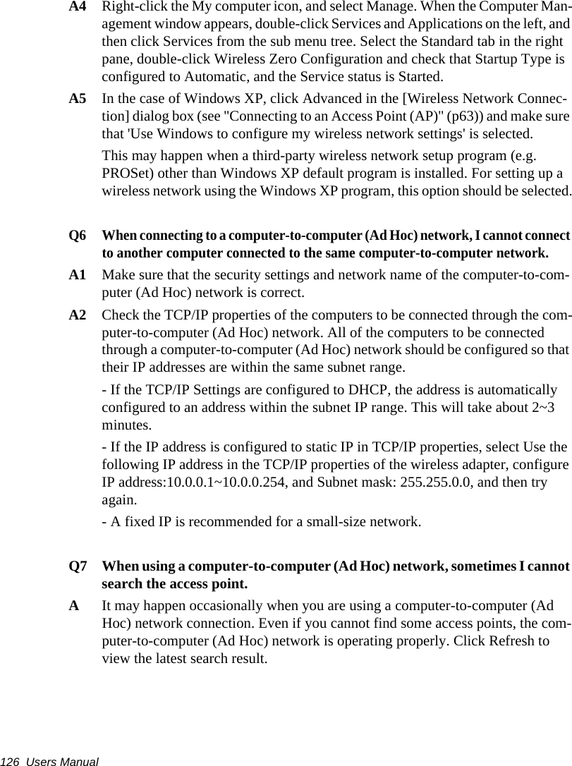 126  Users ManualA4 Right-click the My computer icon, and select Manage. When the Computer Man-agement window appears, double-click Services and Applications on the left, and then click Services from the sub menu tree. Select the Standard tab in the right pane, double-click Wireless Zero Configuration and check that Startup Type is configured to Automatic, and the Service status is Started.A5 In the case of Windows XP, click Advanced in the [Wireless Network Connec-tion] dialog box (see "Connecting to an Access Point (AP)" (p63)) and make sure that 'Use Windows to configure my wireless network settings' is selected.This may happen when a third-party wireless network setup program (e.g. PROSet) other than Windows XP default program is installed. For setting up a wireless network using the Windows XP program, this option should be selected.Q6  When connecting to a computer-to-computer (Ad Hoc) network, I cannot connect to another computer connected to the same computer-to-computer network.A1  Make sure that the security settings and network name of the computer-to-com-puter (Ad Hoc) network is correct.A2  Check the TCP/IP properties of the computers to be connected through the com-puter-to-computer (Ad Hoc) network. All of the computers to be connected through a computer-to-computer (Ad Hoc) network should be configured so that their IP addresses are within the same subnet range.- If the TCP/IP Settings are configured to DHCP, the address is automatically configured to an address within the subnet IP range. This will take about 2~3 minutes.- If the IP address is configured to static IP in TCP/IP properties, select Use the following IP address in the TCP/IP properties of the wireless adapter, configure IP address:10.0.0.1~10.0.0.254, and Subnet mask: 255.255.0.0, and then try again.- A fixed IP is recommended for a small-size network.Q7  When using a computer-to-computer (Ad Hoc) network, sometimes I cannot search the access point.A  It may happen occasionally when you are using a computer-to-computer (Ad Hoc) network connection. Even if you cannot find some access points, the com-puter-to-computer (Ad Hoc) network is operating properly. Click Refresh to view the latest search result.