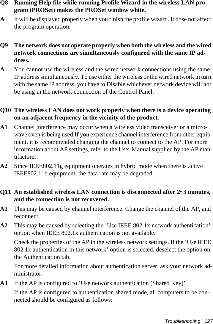 Troubleshooting   127Q8  Running Help file while running Profile Wizard in the wireless LAN pro-gram (PROSet) makes the PROSet window white.A  It will be displayed properly when you finish the profile wizard. It dose not affect the program operation.Q9 The network does not operate properly when both the wireless and the wired network connections are simultaneously configured with the same IP ad-dress.AYou cannot use the wireless and the wired network connections using the same IP address simultaneously. To use either the wireless or the wired network in turn with the same IP address, you have to Disable whichever network device will not be using in the network connection of the Control Panel.Q10 The wireless LAN does not work properly when there is a device operating on an adjacent frequency in the vicinity of the product.A1 Channel interference may occur when a wireless video transceiver or a micro-wave oven is being used.If you experience channel interference from other equip-ment, it is recommended changing the channel to connect to the AP. For more information about AP settings, refer to the User Manual supplied by the AP man-ufacturer.A2 Since IEEE802.11g equipment operates in hybrid mode when there is active IEEE802.11b equipment, the data rate may be degraded.Q11 An established wireless LAN connection is disconnected after 2~3 minutes, and the connection is not recovered.A1 This may be caused by channel interference. Change the channel of the AP, and reconnect.A2 This may be caused by selecting the &rsquo;Use IEEE 802.1x network authentication&rsquo; option when IEEE 802.1x authentication is not available.Check the properties of the AP in the wireless network settings. If the &rsquo;Use IEEE 802.1x authentication in this network&rsquo; option is selected, deselect the option on the Authentication tab.For more detailed information about authentication server, ask your network ad-ministrator.A3 If the AP is configured to &rsquo;Use network authentication (Shared Key)&rsquo;If the AP is configured to authentication shared mode, all computers to be con-nected should be configured as follows: