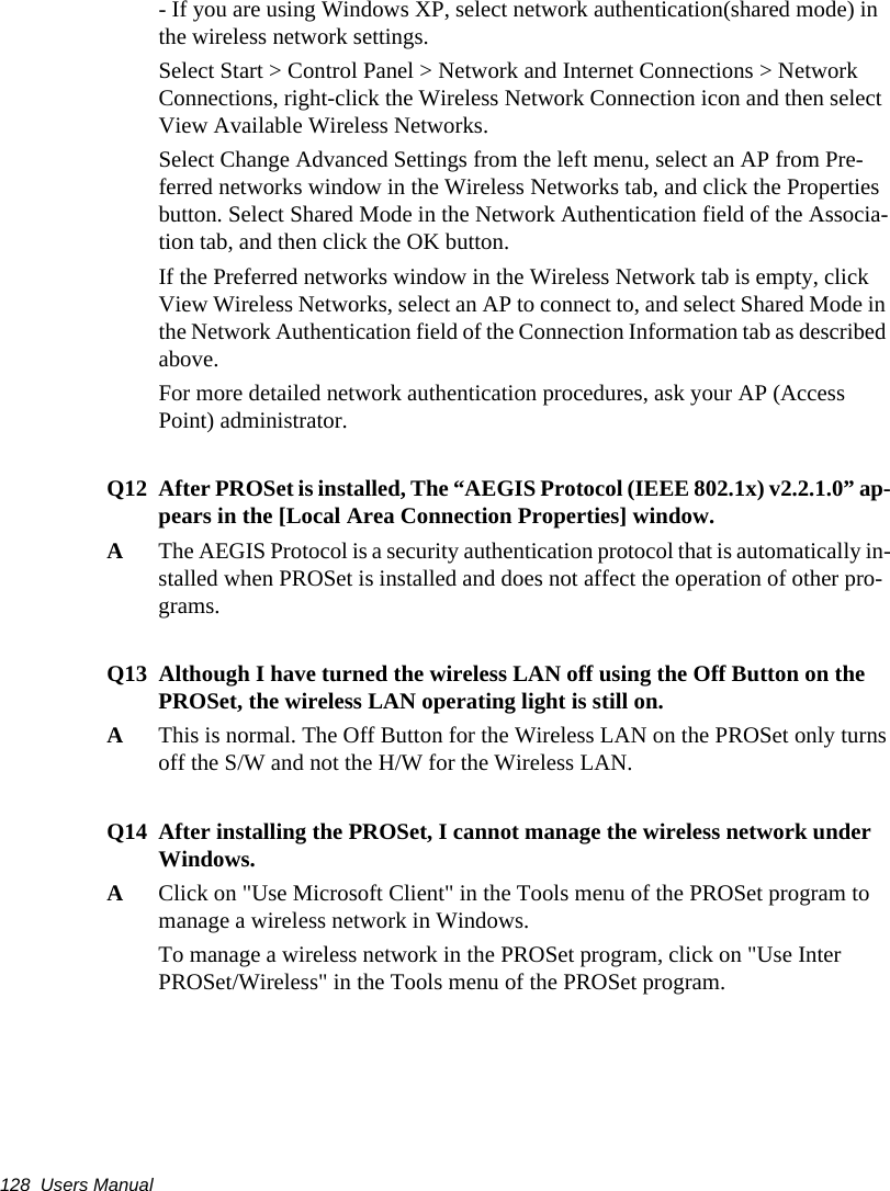 128  Users Manual- If you are using Windows XP, select network authentication(shared mode) in the wireless network settings.Select Start > Control Panel > Network and Internet Connections > Network Connections, right-click the Wireless Network Connection icon and then select View Available Wireless Networks.Select Change Advanced Settings from the left menu, select an AP from Pre-ferred networks window in the Wireless Networks tab, and click the Properties button. Select Shared Mode in the Network Authentication field of the Associa-tion tab, and then click the OK button.If the Preferred networks window in the Wireless Network tab is empty, click View Wireless Networks, select an AP to connect to, and select Shared Mode in the Network Authentication field of the Connection Information tab as described above.For more detailed network authentication procedures, ask your AP (Access Point) administrator.Q12 After PROSet is installed, The &ldquo;AEGIS Protocol (IEEE 802.1x) v2.2.1.0&rdquo; ap-pears in the [Local Area Connection Properties] window.AThe AEGIS Protocol is a security authentication protocol that is automatically in-stalled when PROSet is installed and does not affect the operation of other pro-grams.Q13 Although I have turned the wireless LAN off using the Off Button on the PROSet, the wireless LAN operating light is still on.AThis is normal. The Off Button for the Wireless LAN on the PROSet only turnsoff the S/W and not the H/W for the Wireless LAN.Q14 After installing the PROSet, I cannot manage the wireless network under Windows.AClick on "Use Microsoft Client" in the Tools menu of the PROSet program tomanage a wireless network in Windows.To manage a wireless network in the PROSet program, click on "Use InterPROSet/Wireless" in the Tools menu of the PROSet program.