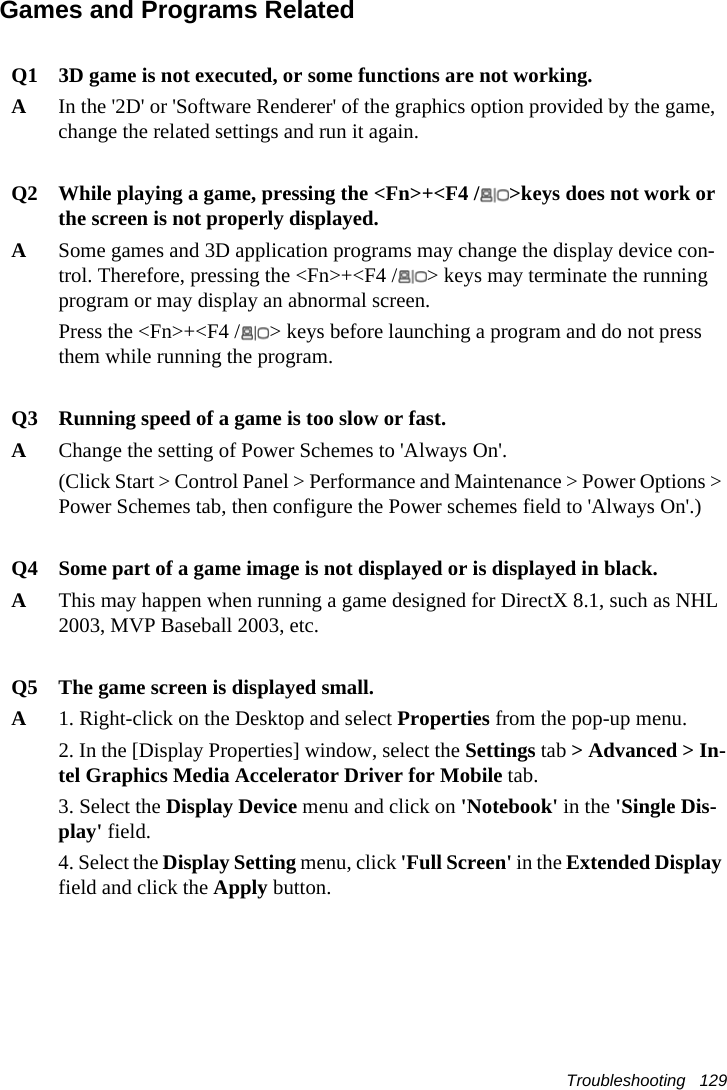 Troubleshooting   129Games and Programs RelatedQ1 3D game is not executed, or some functions are not working.AIn the '2D' or 'Software Renderer' of the graphics option provided by the game, change the related settings and run it again.Q2 While playing a game, pressing the <Fn>+<F4 / >keys does not work or the screen is not properly displayed.ASome games and 3D application programs may change the display device con-trol. Therefore, pressing the <Fn>+<F4 / > keys may terminate the running program or may display an abnormal screen.Press the <Fn>+<F4 / > keys before launching a program and do not press them while running the program.Q3 Running speed of a game is too slow or fast.AChange the setting of Power Schemes to 'Always On'.(Click Start > Control Panel > Performance and Maintenance > Power Options > Power Schemes tab, then configure the Power schemes field to 'Always On'.)Q4 Some part of a game image is not displayed or is displayed in black.AThis may happen when running a game designed for DirectX 8.1, such as NHL 2003, MVP Baseball 2003, etc.Q5 The game screen is displayed small.A1. Right-click on the Desktop and select Properties from the pop-up menu.2. In the [Display Properties] window, select the Settings tab > Advanced > In-tel Graphics Media Accelerator Driver for Mobile tab. 3. Select the Display Device menu and click on 'Notebook' in the 'Single Dis-play' field.4. Select the Display Setting menu, click 'Full Screen' in the Extended Display field and click the Apply button.