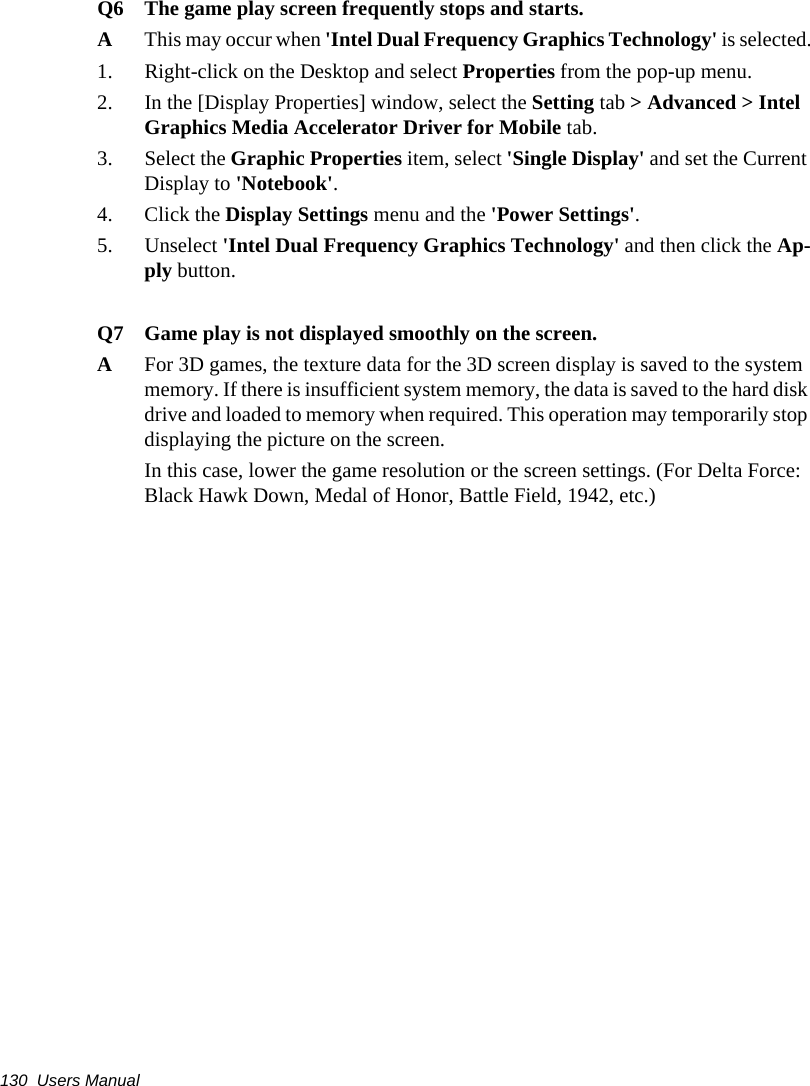 130  Users ManualQ6 The game play screen frequently stops and starts.AThis may occur when 'Intel Dual Frequency Graphics Technology' is selected.1. Right-click on the Desktop and select Properties from the pop-up menu.2. In the [Display Properties] window, select the Setting tab > Advanced > Intel Graphics Media Accelerator Driver for Mobile tab.3. Select the Graphic Properties item, select 'Single Display' and set the Current Display to 'Notebook'.4. Click the Display Settings menu and the 'Power Settings'.5. Unselect 'Intel Dual Frequency Graphics Technology' and then click the Ap-ply button.Q7 Game play is not displayed smoothly on the screen.AFor 3D games, the texture data for the 3D screen display is saved to the system memory. If there is insufficient system memory, the data is saved to the hard disk drive and loaded to memory when required. This operation may temporarily stop displaying the picture on the screen.In this case, lower the game resolution or the screen settings. (For Delta Force: Black Hawk Down, Medal of Honor, Battle Field, 1942, etc.)