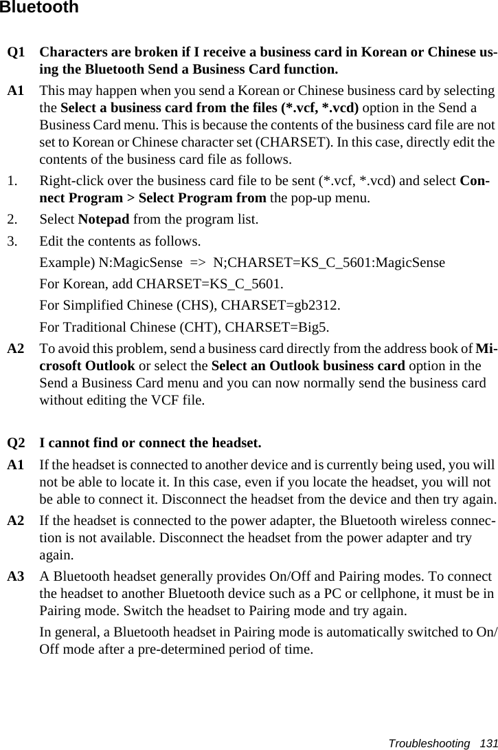 Troubleshooting   131BluetoothQ1 Characters are broken if I receive a business card in Korean or Chinese us-ing the Bluetooth Send a Business Card function.A1 This may happen when you send a Korean or Chinese business card by selecting the Select a business card from the files (*.vcf, *.vcd) option in the Send a Business Card menu. This is because the contents of the business card file are not set to Korean or Chinese character set (CHARSET). In this case, directly edit the contents of the business card file as follows. 1. Right-click over the business card file to be sent (*.vcf, *.vcd) and select Con-nect Program > Select Program from the pop-up menu.2. Select Notepad from the program list.3. Edit the contents as follows.Example) N:MagicSense  =>  N;CHARSET=KS_C_5601:MagicSense For Korean, add CHARSET=KS_C_5601.For Simplified Chinese (CHS), CHARSET=gb2312.For Traditional Chinese (CHT), CHARSET=Big5.A2 To avoid this problem, send a business card directly from the address book of Mi-crosoft Outlook or select the Select an Outlook business card option in the Send a Business Card menu and you can now normally send the business card without editing the VCF file.Q2 I cannot find or connect the headset.A1 If the headset is connected to another device and is currently being used, you will not be able to locate it. In this case, even if you locate the headset, you will not be able to connect it. Disconnect the headset from the device and then try again.A2 If the headset is connected to the power adapter, the Bluetooth wireless connec-tion is not available. Disconnect the headset from the power adapter and try again.A3 A Bluetooth headset generally provides On/Off and Pairing modes. To connect the headset to another Bluetooth device such as a PC or cellphone, it must be in Pairing mode. Switch the headset to Pairing mode and try again.In general, a Bluetooth headset in Pairing mode is automatically switched to On/Off mode after a pre-determined period of time.