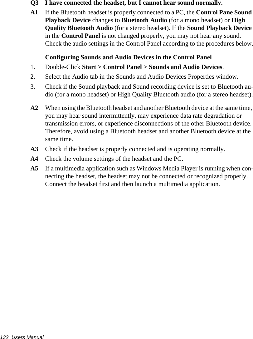 132  Users ManualQ3 I have connected the headset, but I cannot hear sound normally.A1 If the Bluetooth headset is properly connected to a PC, the Control Pane Sound Playback Device changes to Bluetooth Audio (for a mono headset) or High Quality Bluetooth Audio (for a stereo headset). If the Sound Playback Device in the Control Panel is not changed properly, you may not hear any sound. Check the audio settings in the Control Panel according to the procedures below.Configuring Sounds and Audio Devices in the Control Panel 1. Double-Click Start > Control Panel > Sounds and Audio Devices.2. Select the Audio tab in the Sounds and Audio Devices Properties window.3. Check if the Sound playback and Sound recording device is set to Bluetooth au-dio (for a mono headset) or High Quality Bluetooth audio (for a stereo headset).A2 When using the Bluetooth headset and another Bluetooth device at the same time, you may hear sound intermittently, may experience data rate degradation or transmission errors, or experience disconnections of the other Bluetooth device. Therefore, avoid using a Bluetooth headset and another Bluetooth device at the same time.A3 Check if the headset is properly connected and is operating normally.A4 Check the volume settings of the headset and the PC.A5 If a multimedia application such as Windows Media Player is running when con-necting the headset, the headset may not be connected or recognized properly. Connect the headset first and then launch a multimedia application.