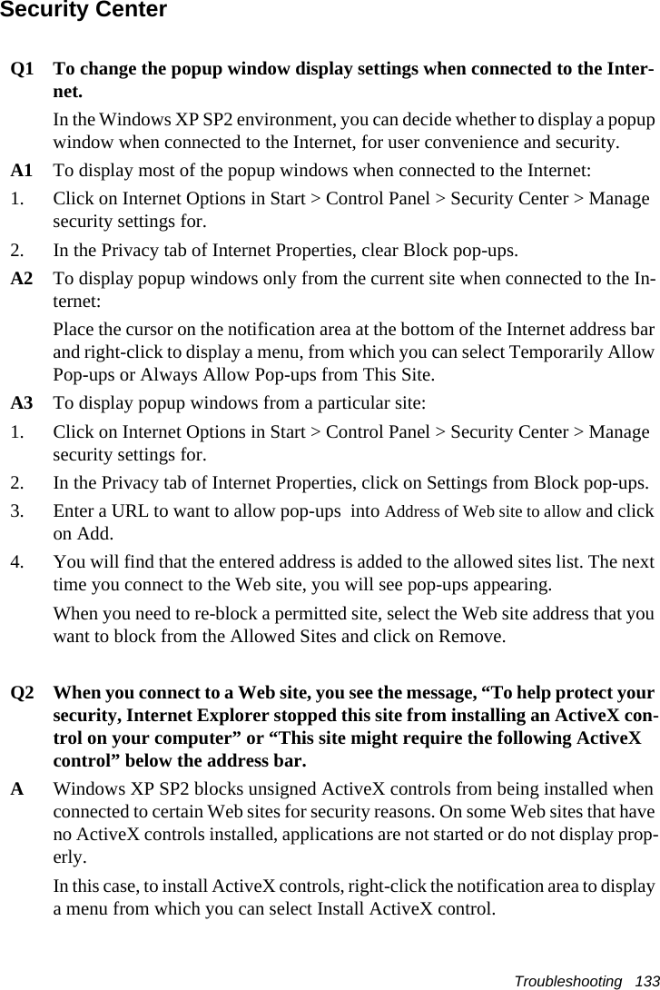 Troubleshooting   133Security CenterQ1 To change the popup window display settings when connected to the Inter-net.In the Windows XP SP2 environment, you can decide whether to display a popup window when connected to the Internet, for user convenience and security.A1 To display most of the popup windows when connected to the Internet:1. Click on Internet Options in Start > Control Panel > Security Center > Manage security settings for.2. In the Privacy tab of Internet Properties, clear Block pop-ups.A2 To display popup windows only from the current site when connected to the In-ternet:Place the cursor on the notification area at the bottom of the Internet address bar and right-click to display a menu, from which you can select Temporarily Allow Pop-ups or Always Allow Pop-ups from This Site.A3 To display popup windows from a particular site:1. Click on Internet Options in Start > Control Panel > Security Center > Manage security settings for. 2. In the Privacy tab of Internet Properties, click on Settings from Block pop-ups. 3. Enter a URL to want to allow pop-ups  into Address of Web site to allow and click on Add. 4. You will find that the entered address is added to the allowed sites list. The next time you connect to the Web site, you will see pop-ups appearing. When you need to re-block a permitted site, select the Web site address that you want to block from the Allowed Sites and click on Remove. Q2 When you connect to a Web site, you see the message, &ldquo;To help protect your security, Internet Explorer stopped this site from installing an ActiveX con-trol on your computer&rdquo; or &ldquo;This site might require the following ActiveX control&rdquo; below the address bar.AWindows XP SP2 blocks unsigned ActiveX controls from being installed when connected to certain Web sites for security reasons. On some Web sites that have no ActiveX controls installed, applications are not started or do not display prop-erly.In this case, to install ActiveX controls, right-click the notification area to display a menu from which you can select Install ActiveX control.