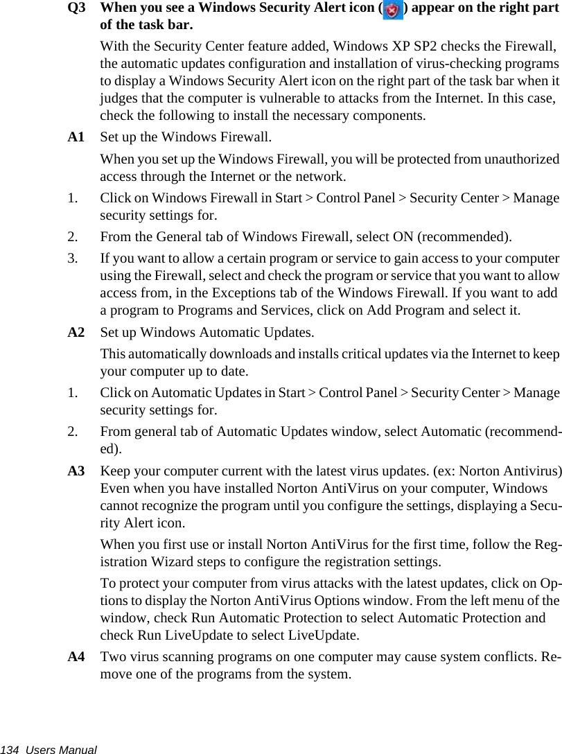 134  Users ManualQ3 When you see a Windows Security Alert icon ( ) appear on the right part of the task bar.With the Security Center feature added, Windows XP SP2 checks the Firewall, the automatic updates configuration and installation of virus-checking programs to display a Windows Security Alert icon on the right part of the task bar when it judges that the computer is vulnerable to attacks from the Internet. In this case, check the following to install the necessary components. A1 Set up the Windows Firewall.When you set up the Windows Firewall, you will be protected from unauthorized access through the Internet or the network. 1. Click on Windows Firewall in Start > Control Panel > Security Center > Manage security settings for. 2. From the General tab of Windows Firewall, select ON (recommended). 3. If you want to allow a certain program or service to gain access to your computer using the Firewall, select and check the program or service that you want to allow access from, in the Exceptions tab of the Windows Firewall. If you want to add a program to Programs and Services, click on Add Program and select it. A2 Set up Windows Automatic Updates.This automatically downloads and installs critical updates via the Internet to keep your computer up to date. 1. Click on Automatic Updates in Start > Control Panel > Security Center > Manage security settings for.  2. From general tab of Automatic Updates window, select Automatic (recommend-ed). A3 Keep your computer current with the latest virus updates. (ex: Norton Antivirus)Even when you have installed Norton AntiVirus on your computer, Windows cannot recognize the program until you configure the settings, displaying a Secu-rity Alert icon.When you first use or install Norton AntiVirus for the first time, follow the Reg-istration Wizard steps to configure the registration settings. To protect your computer from virus attacks with the latest updates, click on Op-tions to display the Norton AntiVirus Options window. From the left menu of the window, check Run Automatic Protection to select Automatic Protection and check Run LiveUpdate to select LiveUpdate. A4 Two virus scanning programs on one computer may cause system conflicts. Re-move one of the programs from the system.