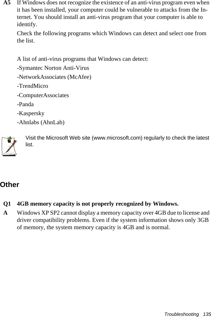 Troubleshooting   135A5 If Windows does not recognize the existence of an anti-virus program even when it has been installed, your computer could be vulnerable to attacks from the In-ternet. You should install an anti-virus program that your computer is able to identify. Check the following programs which Windows can detect and select one from the list. A list of anti-virus programs that Windows can detect:-Symantec Norton Anti-Virus-NetworkAssociates (McAfee) -TrendMicro -ComputerAssociates -Panda -Kaspersky -Ahnlabs (AhnLab)  Visit the Microsoft Web site (www.microsoft.com) regularly to check the latest list.OtherQ1 4GB memory capacity is not properly recognized by Windows.AWindows XP SP2 cannot display a memory capacity over 4GB due to license and driver compatibility problems. Even if the system information shows only 3GB of memory, the system memory capacity is 4GB and is normal.