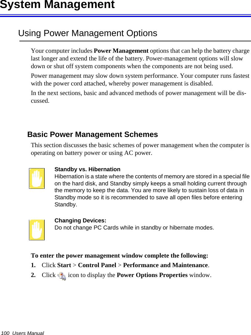 100  Users ManualSystem ManagementUsing Power Management OptionsYour computer includes Power Management options that can help the battery charge last longer and extend the life of the battery. Power-management options will slow down or shut off system components when the components are not being used. Power management may slow down system performance. Your computer runs fastest with the power cord attached, whereby power management is disabled.In the next sections, basic and advanced methods of power management will be dis-cussed.Basic Power Management SchemesThis section discusses the basic schemes of power management when the computer is operating on battery power or using AC power.Standby vs. HibernationHibernation is a state where the contents of memory are stored in a special file on the hard disk, and Standby simply keeps a small holding current through the memory to keep the data. You are more likely to sustain loss of data in Standby mode so it is recommended to save all open files before entering Standby. Changing Devices:Do not change PC Cards while in standby or hibernate modes.To enter the power management window complete the following:1. Click Start > Control Panel > Performance and Maintenance.2. Click   icon to display the Power Options Properties window.