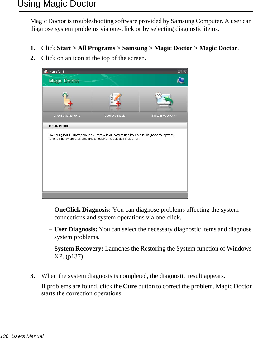 136  Users ManualUsing Magic DoctorMagic Doctor is troubleshooting software provided by Samsung Computer. A user can diagnose system problems via one-click or by selecting diagnostic items. 1. Click Start > All Programs > Samsung > Magic Doctor > Magic Doctor. 2. Click on an icon at the top of the screen.&ndash;OneClick Diagnosis: You can diagnose problems affecting the system connections and system operations via one-click.  &ndash;User Diagnosis: You can select the necessary diagnostic items and diagnose system problems. &ndash;System Recovery: Launches the Restoring the System function of Windows XP. (p137)3. When the system diagnosis is completed, the diagnostic result appears.If problems are found, click the Cure button to correct the problem. Magic Doctor starts the correction operations.