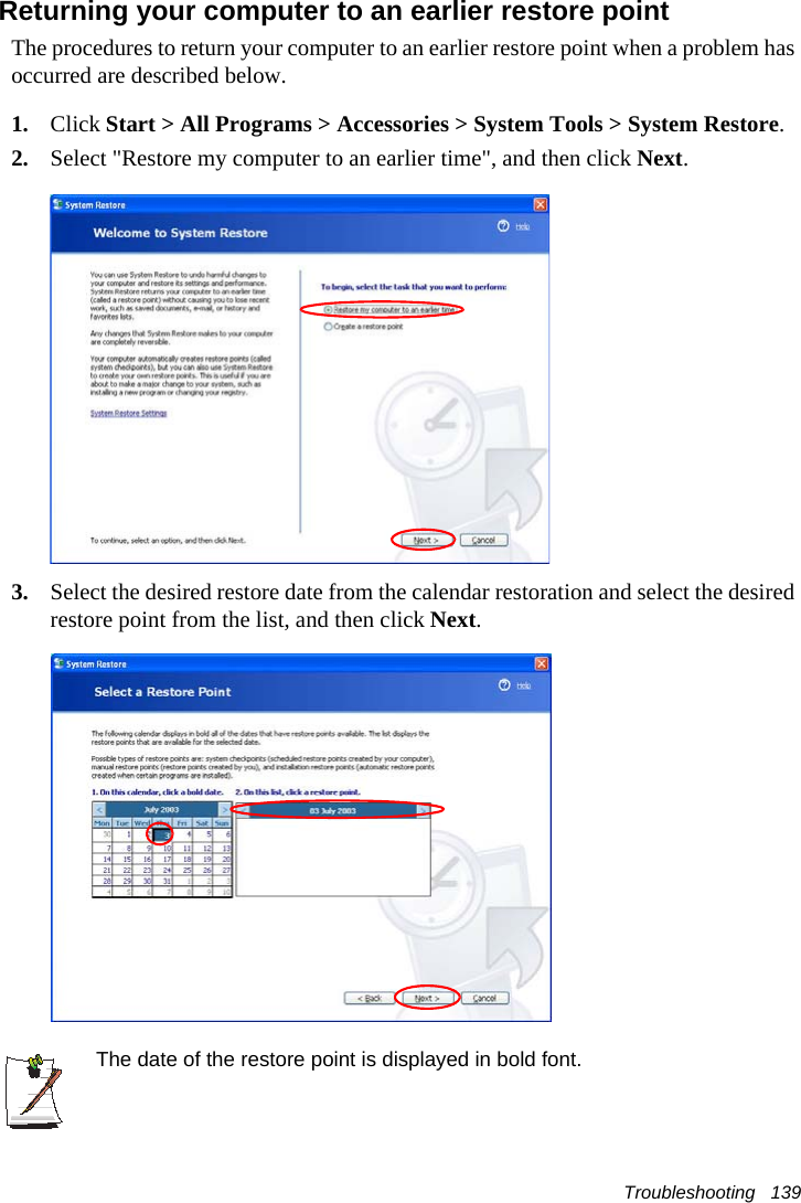 Troubleshooting   139Returning your computer to an earlier restore pointThe procedures to return your computer to an earlier restore point when a problem has occurred are described below.1. Click Start > All Programs > Accessories > System Tools > System Restore.2. Select "Restore my computer to an earlier time", and then click Next.3. Select the desired restore date from the calendar restoration and select the desired restore point from the list, and then click Next.The date of the restore point is displayed in bold font.