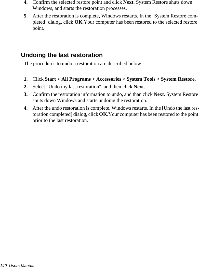 140  Users Manual4. Confirm the selected restore point and click Next. System Restore shuts down Windows, and starts the restoration processes. 5. After the restoration is complete, Windows restarts. In the [System Restore com-pleted] dialog, click OK.Your computer has been restored to the selected restore point.Undoing the last restorationThe procedures to undo a restoration are described below.1. Click Start > All Programs > Accessories > System Tools > System Restore.2. Select "Undo my last restoration", and then click Next. 3. Confirm the restoration information to undo, and than click Next. System Restore shuts down Windows and starts undoing the restoration. 4. After the undo restoration is complete, Windows restarts. In the [Undo the last res-toration completed] dialog, click OK.Your computer has been restored to the point prior to the last restoration.