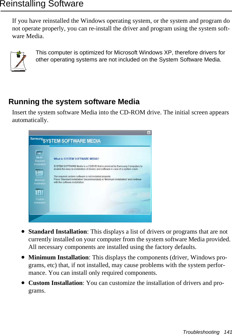 Troubleshooting   141Reinstalling SoftwareIf you have reinstalled the Windows operating system, or the system and program do not operate properly, you can re-install the driver and program using the system soft-ware Media.This computer is optimized for Microsoft Windows XP, therefore drivers for other operating systems are not included on the System Software Media.Running the system software MediaInsert the system software Media into the CD-ROM drive. The initial screen appears automatically.&bull;Standard Installation: This displays a list of drivers or programs that are not currently installed on your computer from the system software Media provided. All necessary components are installed using the factory defaults. &bull;Minimum Installation: This displays the components (driver, Windows pro-grams, etc) that, if not installed, may cause problems with the system perfor-mance. You can install only required components.  &bull;Custom Installation: You can customize the installation of drivers and pro-grams. 