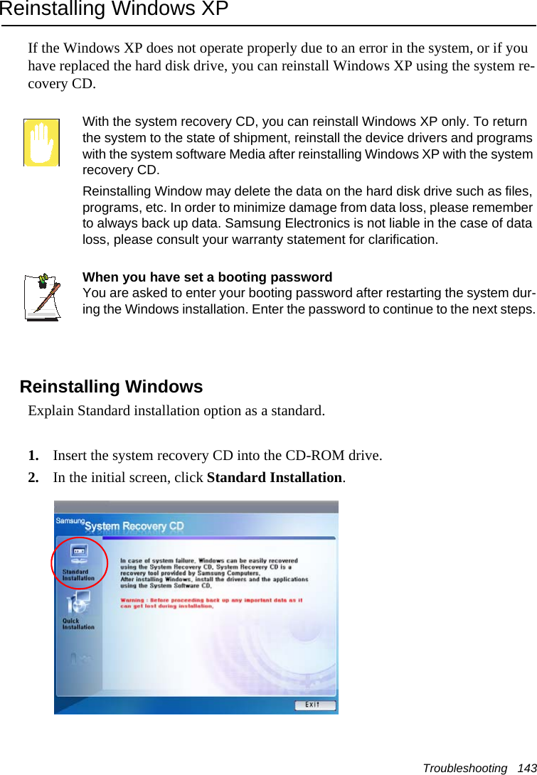 Troubleshooting   143Reinstalling Windows XPIf the Windows XP does not operate properly due to an error in the system, or if you have replaced the hard disk drive, you can reinstall Windows XP using the system re-covery CD.With the system recovery CD, you can reinstall Windows XP only. To return the system to the state of shipment, reinstall the device drivers and programs with the system software Media after reinstalling Windows XP with the system recovery CD.Reinstalling Window may delete the data on the hard disk drive such as files, programs, etc. In order to minimize damage from data loss, please remember to always back up data. Samsung Electronics is not liable in the case of data loss, please consult your warranty statement for clarification.When you have set a booting passwordYou are asked to enter your booting password after restarting the system dur-ing the Windows installation. Enter the password to continue to the next steps.Reinstalling WindowsExplain Standard installation option as a standard.1. Insert the system recovery CD into the CD-ROM drive.2. In the initial screen, click Standard Installation.
