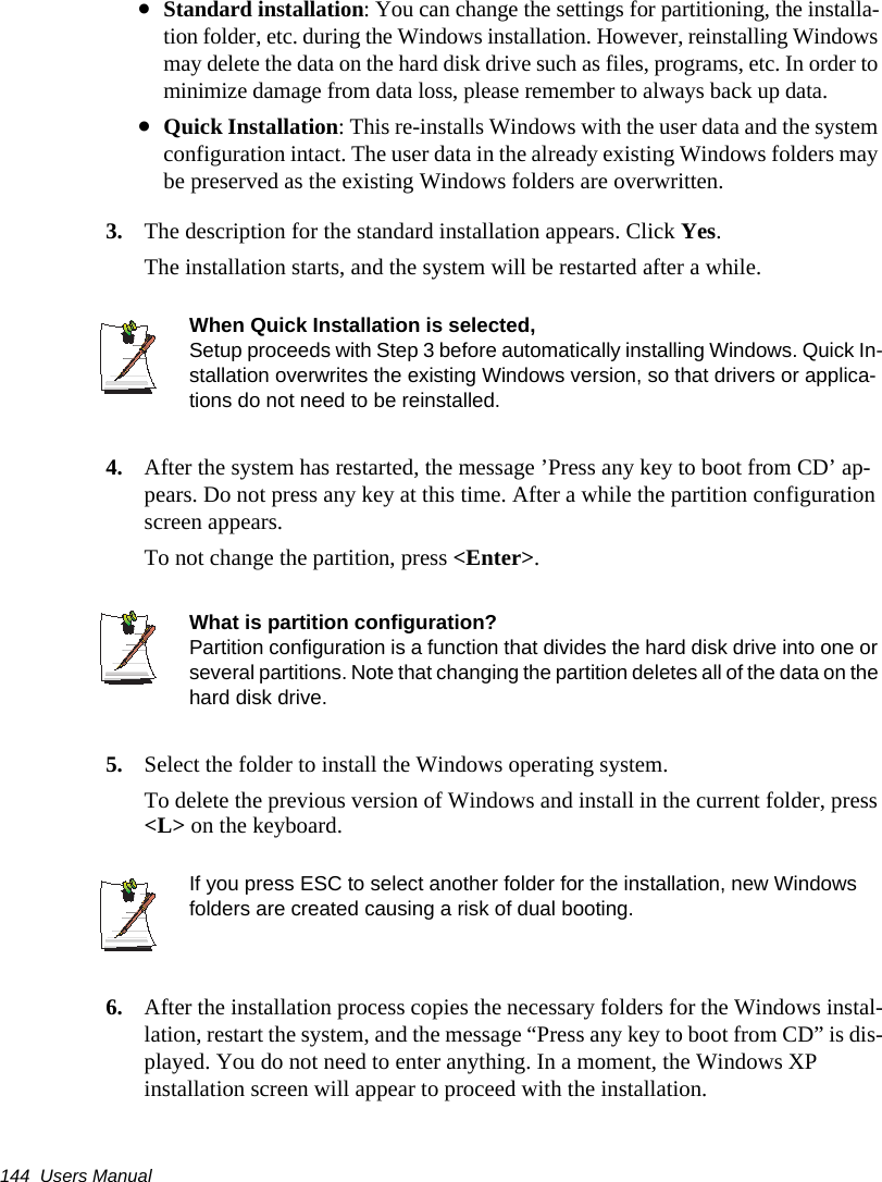 144  Users Manual&bull;Standard installation: You can change the settings for partitioning, the installa-tion folder, etc. during the Windows installation. However, reinstalling Windows may delete the data on the hard disk drive such as files, programs, etc. In order to minimize damage from data loss, please remember to always back up data.&bull;Quick Installation: This re-installs Windows with the user data and the system configuration intact. The user data in the already existing Windows folders may be preserved as the existing Windows folders are overwritten.3. The description for the standard installation appears. Click Yes.The installation starts, and the system will be restarted after a while.When Quick Installation is selected, Setup proceeds with Step 3 before automatically installing Windows. Quick In-stallation overwrites the existing Windows version, so that drivers or applica-tions do not need to be reinstalled.4. After the system has restarted, the message &rsquo;Press any key to boot from CD&rsquo; ap-pears. Do not press any key at this time. After a while the partition configuration screen appears.To not change the partition, press <Enter>.What is partition configuration?Partition configuration is a function that divides the hard disk drive into one or several partitions. Note that changing the partition deletes all of the data on the hard disk drive.5. Select the folder to install the Windows operating system.To delete the previous version of Windows and install in the current folder, press <L> on the keyboard.If you press ESC to select another folder for the installation, new Windows folders are created causing a risk of dual booting.    6. After the installation process copies the necessary folders for the Windows instal-lation, restart the system, and the message &ldquo;Press any key to boot from CD&rdquo; is dis-played. You do not need to enter anything. In a moment, the Windows XP installation screen will appear to proceed with the installation.