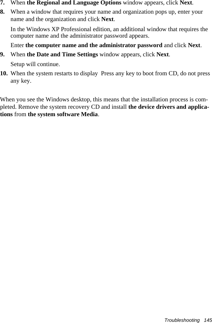 Troubleshooting   1457. When the Regional and Language Options window appears, click Next.8. When a window that requires your name and organization pops up, enter your name and the organization and click Next.In the Windows XP Professional edition, an additional window that requires the computer name and the administrator password appears.Enter the computer name and the administrator password and click Next.9. When the Date and Time Settings window appears, click Next.Setup will continue.10. When the system restarts to display  Press any key to boot from CD, do not press any key.When you see the Windows desktop, this means that the installation process is com-pleted. Remove the system recovery CD and install the device drivers and applica-tions from the system software Media. 