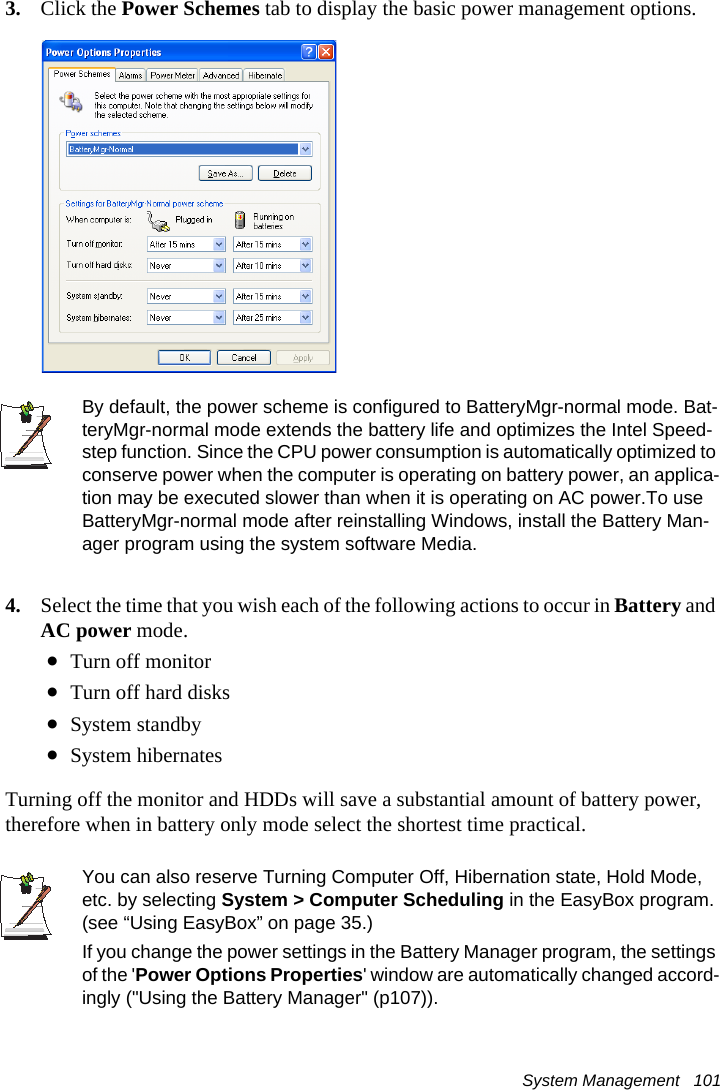 System Management   1013. Click the Power Schemes tab to display the basic power management options.By default, the power scheme is configured to BatteryMgr-normal mode. Bat-teryMgr-normal mode extends the battery life and optimizes the Intel Speed-step function. Since the CPU power consumption is automatically optimized to conserve power when the computer is operating on battery power, an applica-tion may be executed slower than when it is operating on AC power.To use BatteryMgr-normal mode after reinstalling Windows, install the Battery Man-ager program using the system software Media.4. Select the time that you wish each of the following actions to occur in Battery and AC power mode.&bull;Turn off monitor&bull;Turn off hard disks&bull;System standby&bull;System hibernatesTurning off the monitor and HDDs will save a substantial amount of battery power, therefore when in battery only mode select the shortest time practical.You can also reserve Turning Computer Off, Hibernation state, Hold Mode, etc. by selecting System > Computer Scheduling in the EasyBox program. (see &ldquo;Using EasyBox&rdquo; on page 35.)If you change the power settings in the Battery Manager program, the settings of the 'Power Options Properties' window are automatically changed accord-ingly ("Using the Battery Manager" (p107)).