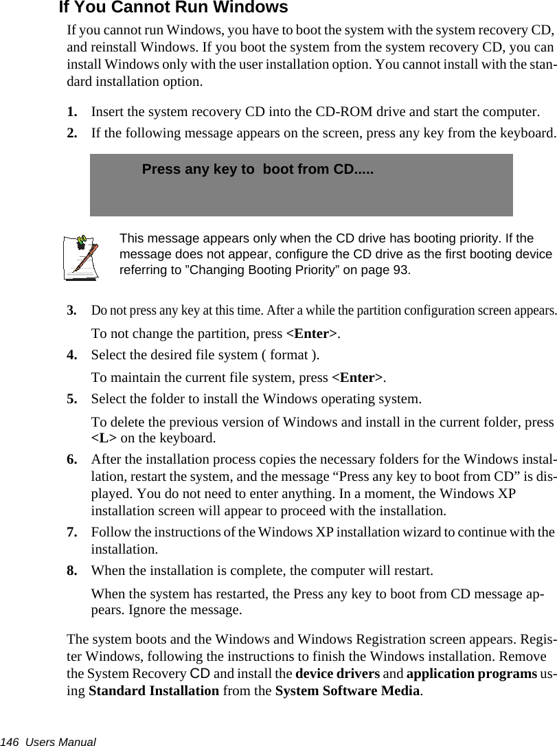 146  Users ManualIf You Cannot Run WindowsIf you cannot run Windows, you have to boot the system with the system recovery CD, and reinstall Windows. If you boot the system from the system recovery CD, you can install Windows only with the user installation option. You cannot install with the stan-dard installation option.1. Insert the system recovery CD into the CD-ROM drive and start the computer.2. If the following message appears on the screen, press any key from the keyboard.This message appears only when the CD drive has booting priority. If the message does not appear, configure the CD drive as the first booting device referring to &rdquo;Changing Booting Priority&rdquo; on page 93.3.Do not press any key at this time. After a while the partition configuration screen appears.To not change the partition, press <Enter>.4. Select the desired file system ( format ).To maintain the current file system, press <Enter>.5. Select the folder to install the Windows operating system.To delete the previous version of Windows and install in the current folder, press <L> on the keyboard.6. After the installation process copies the necessary folders for the Windows instal-lation, restart the system, and the message &ldquo;Press any key to boot from CD&rdquo; is dis-played. You do not need to enter anything. In a moment, the Windows XP installation screen will appear to proceed with the installation.7. Follow the instructions of the Windows XP installation wizard to continue with the installation.8. When the installation is complete, the computer will restart.When the system has restarted, the Press any key to boot from CD message ap-pears. Ignore the message.The system boots and the Windows and Windows Registration screen appears. Regis-ter Windows, following the instructions to finish the Windows installation. Remove the System Recovery CD and install the device drivers and application programs us-ing Standard Installation from the System Software Media.Press any key to  boot from CD.....