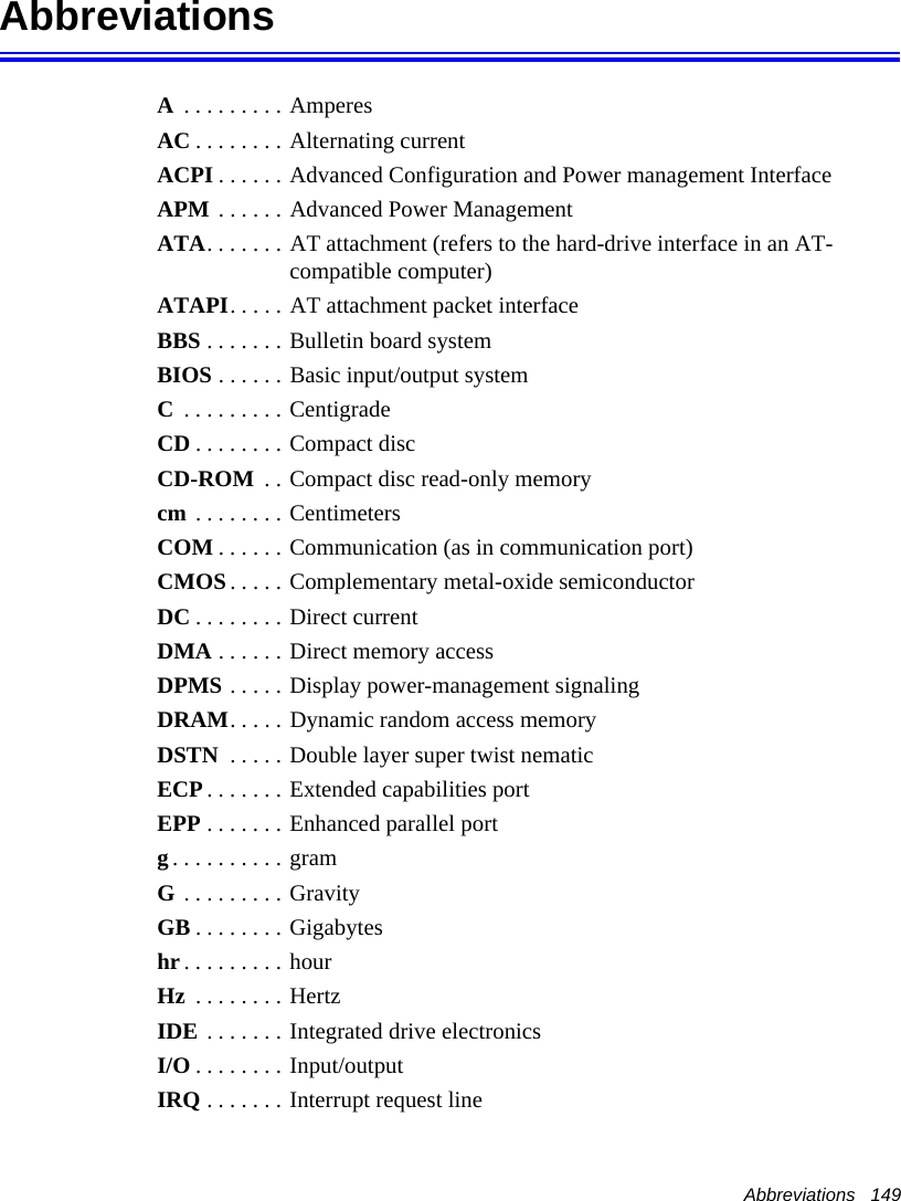 Abbreviations   149Abbreviations A . . . . . . . . . AmperesAC . . . . . . . . Alternating currentACPI . . . . . . Advanced Configuration and Power management InterfaceAPM . . . . . . Advanced Power ManagementATA. . . . . . . AT attachment (refers to the hard-drive interface in an AT-compatible computer)ATAPI. . . . . AT attachment packet interfaceBBS . . . . . . . Bulletin board systemBIOS . . . . . . Basic input/output systemC . . . . . . . . . CentigradeCD . . . . . . . . Compact discCD-ROM  . . Compact disc read-only memorycm . . . . . . . . CentimetersCOM . . . . . . Communication (as in communication port)CMOS. . . . . Complementary metal-oxide semiconductorDC . . . . . . . . Direct currentDMA . . . . . . Direct memory accessDPMS . . . . . Display power-management signalingDRAM. . . . . Dynamic random access memoryDSTN  . . . . . Double layer super twist nematicECP . . . . . . . Extended capabilities portEPP . . . . . . . Enhanced parallel portg. . . . . . . . . . gramG . . . . . . . . . GravityGB . . . . . . . . Gigabyteshr . . . . . . . . . hourHz  . . . . . . . . HertzIDE . . . . . . . Integrated drive electronics I/O . . . . . . . . Input/outputIRQ . . . . . . . Interrupt request line