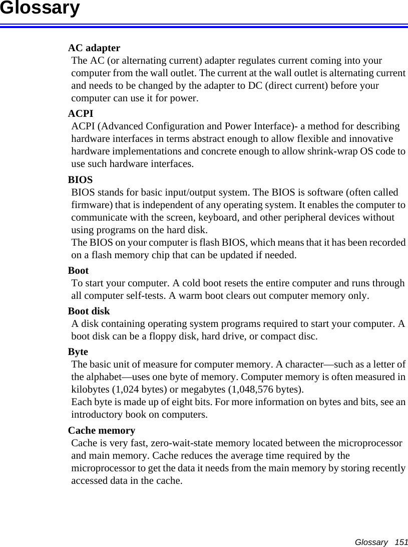 Glossary   151GlossaryAC adapterThe AC (or alternating current) adapter regulates current coming into your computer from the wall outlet. The current at the wall outlet is alternating current and needs to be changed by the adapter to DC (direct current) before your computer can use it for power.ACPIACPI (Advanced Configuration and Power Interface)- a method for describing hardware interfaces in terms abstract enough to allow flexible and innovative hardware implementations and concrete enough to allow shrink-wrap OS code to use such hardware interfaces.BIOSBIOS stands for basic input/output system. The BIOS is software (often called firmware) that is independent of any operating system. It enables the computer to communicate with the screen, keyboard, and other peripheral devices without using programs on the hard disk. The BIOS on your computer is flash BIOS, which means that it has been recorded on a flash memory chip that can be updated if needed. BootTo start your computer. A cold boot resets the entire computer and runs through all computer self-tests. A warm boot clears out computer memory only.Boot diskA disk containing operating system programs required to start your computer. A boot disk can be a floppy disk, hard drive, or compact disc.ByteThe basic unit of measure for computer memory. A character&mdash;such as a letter of the alphabet&mdash;uses one byte of memory. Computer memory is often measured in kilobytes (1,024 bytes) or megabytes (1,048,576 bytes).Each byte is made up of eight bits. For more information on bytes and bits, see an introductory book on computers.Cache memoryCache is very fast, zero-wait-state memory located between the microprocessor and main memory. Cache reduces the average time required by the microprocessor to get the data it needs from the main memory by storing recently accessed data in the cache.