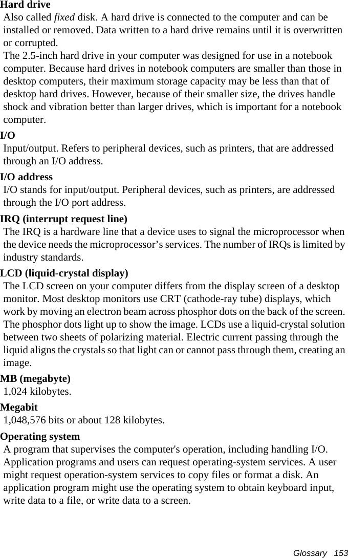 Glossary   153Hard driveAlso called fixed disk. A hard drive is connected to the computer and can be installed or removed. Data written to a hard drive remains until it is overwritten or corrupted.The 2.5-inch hard drive in your computer was designed for use in a notebook computer. Because hard drives in notebook computers are smaller than those in desktop computers, their maximum storage capacity may be less than that of desktop hard drives. However, because of their smaller size, the drives handle shock and vibration better than larger drives, which is important for a notebook computer.I/OInput/output. Refers to peripheral devices, such as printers, that are addressed through an I/O address.I/O addressI/O stands for input/output. Peripheral devices, such as printers, are addressed through the I/O port address.IRQ (interrupt request line)The IRQ is a hardware line that a device uses to signal the microprocessor when the device needs the microprocessor&rsquo;s services. The number of IRQs is limited by industry standards. LCD (liquid-crystal display)The LCD screen on your computer differs from the display screen of a desktop monitor. Most desktop monitors use CRT (cathode-ray tube) displays, which work by moving an electron beam across phosphor dots on the back of the screen. The phosphor dots light up to show the image. LCDs use a liquid-crystal solution between two sheets of polarizing material. Electric current passing through the liquid aligns the crystals so that light can or cannot pass through them, creating an image.MB (megabyte)1,024 kilobytes.Megabit1,048,576 bits or about 128 kilobytes.Operating systemA program that supervises the computer's operation, including handling I/O. Application programs and users can request operating-system services. A user might request operation-system services to copy files or format a disk. An application program might use the operating system to obtain keyboard input, write data to a file, or write data to a screen.