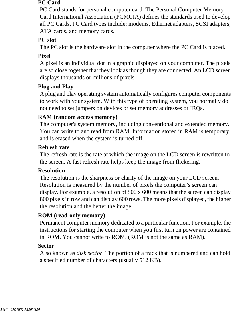 154  Users ManualPC CardPC Card stands for personal computer card. The Personal Computer Memory Card International Association (PCMCIA) defines the standards used to develop all PC Cards. PC Card types include: modems, Ethernet adapters, SCSI adapters, ATA cards, and memory cards.PC slotThe PC slot is the hardware slot in the computer where the PC Card is placed. PixelA pixel is an individual dot in a graphic displayed on your computer. The pixels are so close together that they look as though they are connected. An LCD screen displays thousands or millions of pixels. Plug and PlayA plug and play operating system automatically configures computer components to work with your system. With this type of operating system, you normally do not need to set jumpers on devices or set memory addresses or IRQs.RAM (random access memory)The computer's system memory, including conventional and extended memory. You can write to and read from RAM. Information stored in RAM is temporary, and is erased when the system is turned off.Refresh rateThe refresh rate is the rate at which the image on the LCD screen is rewritten to the screen. A fast refresh rate helps keep the image from flickering.ResolutionThe resolution is the sharpness or clarity of the image on your LCD screen. Resolution is measured by the number of pixels the computer&rsquo;s screen can display. For example, a resolution of 800 x 600 means that the screen can display 800 pixels in row and can display 600 rows. The more pixels displayed, the higher the resolution and the better the image. ROM (read-only memory)Permanent computer memory dedicated to a particular function. For example, the instructions for starting the computer when you first turn on power are contained in ROM. You cannot write to ROM. (ROM is not the same as RAM).SectorAlso known as disk sector. The portion of a track that is numbered and can hold a specified number of characters (usually 512 KB).