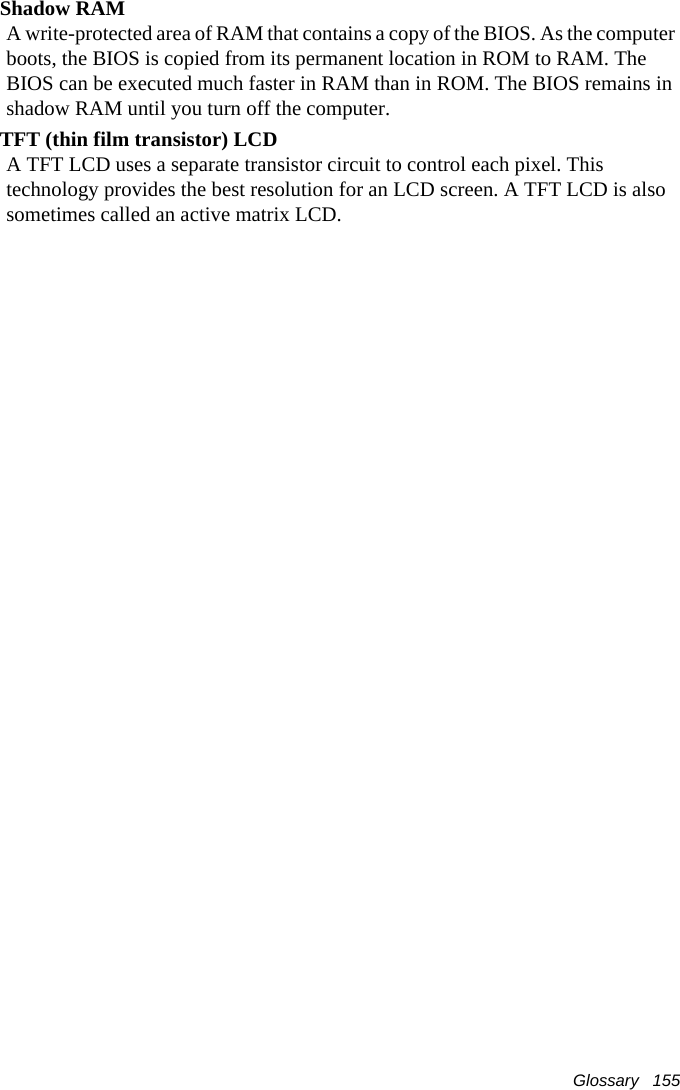 Glossary   155Shadow RAMA write-protected area of RAM that contains a copy of the BIOS. As the computer boots, the BIOS is copied from its permanent location in ROM to RAM. The BIOS can be executed much faster in RAM than in ROM. The BIOS remains in shadow RAM until you turn off the computer.TFT (thin film transistor) LCDA TFT LCD uses a separate transistor circuit to control each pixel. This technology provides the best resolution for an LCD screen. A TFT LCD is also sometimes called an active matrix LCD.