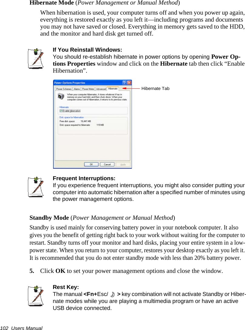 102  Users ManualHibernate Mode (Power Management or Manual Method)When hibernation is used, your computer turns off and when you power up again, everything is restored exactly as you left it&mdash;including programs and documents you may not have saved or closed. Everything in memory gets saved to the HDD, and the monitor and hard disk get turned off.If You Reinstall Windows:You should re-establish hibernate in power options by opening Power Op-tions Properties window and click on the Hibernate tab then click &ldquo;Enable Hibernation&rdquo;.Frequent Interruptions:If you experience frequent interruptions, you might also consider putting your computer into automatic hibernation after a specified number of minutes using the power management options.Standby Mode (Power Management or Manual Method)Standby is used mainly for conserving battery power in your notebook computer. It also gives you the benefit of getting right back to your work without waiting for the computer to restart. Standby turns off your monitor and hard disks, placing your entire system in a low-power state. When you return to your computer, restores your desktop exactly as you left it. It is recommended that you do not enter standby mode with less than 20% battery power.5. Click OK to set your power management options and close the window.Rest Key:The manual <Fn+Esc/ > key combination will not activate Standby or Hiber-nate modes while you are playing a multimedia program or have an active USB device connected.Hibernate Tab