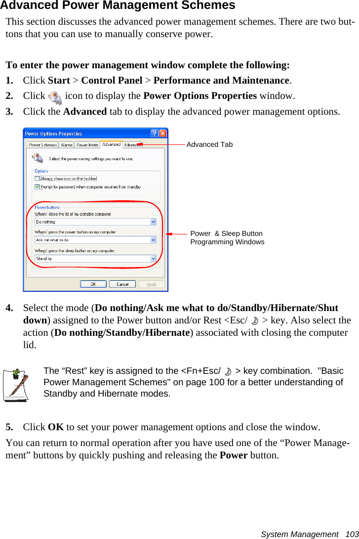System Management   103Advanced Power Management SchemesThis section discusses the advanced power management schemes. There are two but-tons that you can use to manually conserve power.To enter the power management window complete the following:1. Click Start > Control Panel > Performance and Maintenance.2. Click   icon to display the Power Options Properties window.3. Click the Advanced tab to display the advanced power management options.4. Select the mode (Do nothing/Ask me what to do/Standby/Hibernate/Shut down) assigned to the Power button and/or Rest <Esc/ > key. Also select the action (Do nothing/Standby/Hibernate) associated with closing the computer lid.The &ldquo;Rest&rdquo; key is assigned to the <Fn+Esc/ > key combination.  "Basic Power Management Schemes" on page 100 for a better understanding of Standby and Hibernate modes.5. Click OK to set your power management options and close the window.You can return to normal operation after you have used one of the &ldquo;Power Manage-ment&rdquo; buttons by quickly pushing and releasing the Power button.Advanced TabPower  &amp; Sleep Button Programming Windows