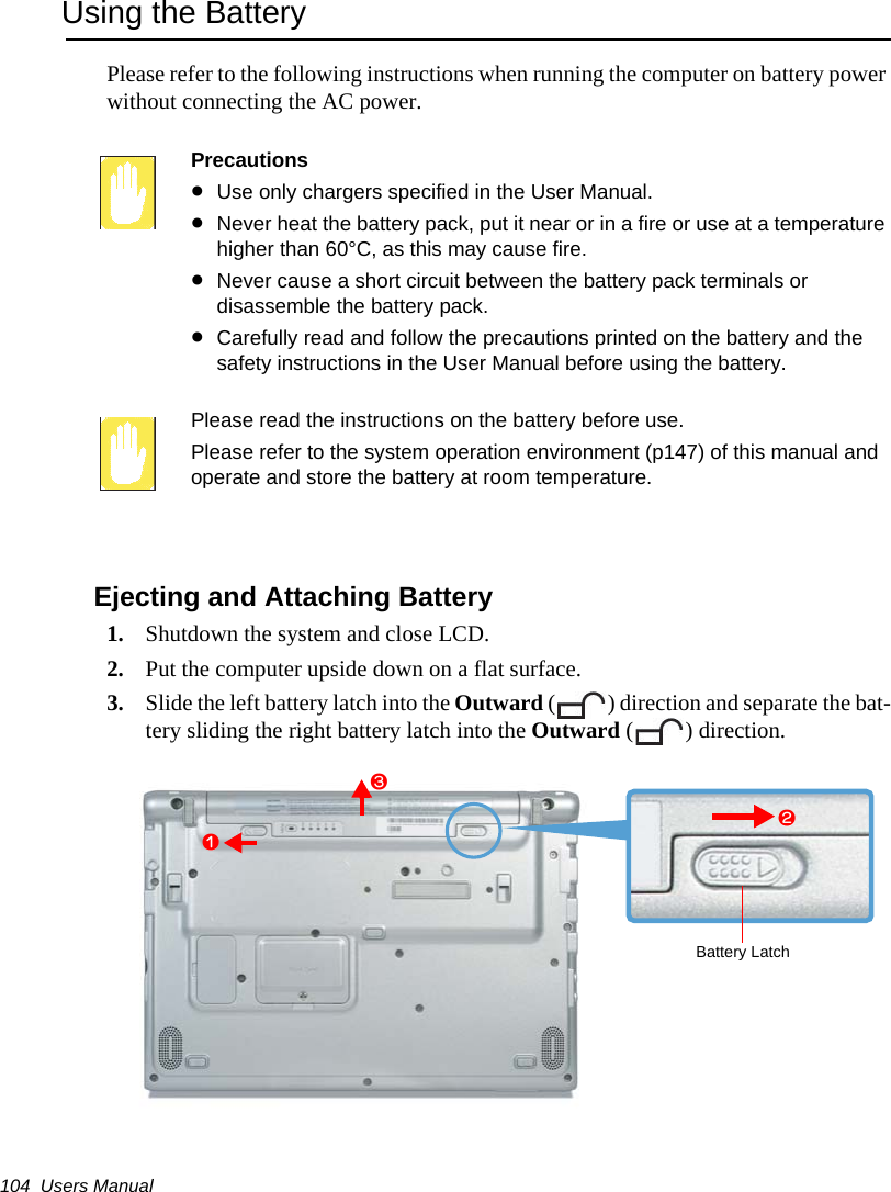 104  Users ManualUsing the BatteryPlease refer to the following instructions when running the computer on battery power without connecting the AC power.Precautions&bull;Use only chargers specified in the User Manual.&bull;Never heat the battery pack, put it near or in a fire or use at a temperature higher than 60&deg;C, as this may cause fire.&bull;Never cause a short circuit between the battery pack terminals or disassemble the battery pack. &bull;Carefully read and follow the precautions printed on the battery and the safety instructions in the User Manual before using the battery.Please read the instructions on the battery before use.Please refer to the system operation environment (p147) of this manual and operate and store the battery at room temperature.Ejecting and Attaching Battery1. Shutdown the system and close LCD.2. Put the computer upside down on a flat surface.3. Slide the left battery latch into the Outward ( ) direction and separate the bat-tery sliding the right battery latch into the Outward ( ) direction. Battery Latchzxc