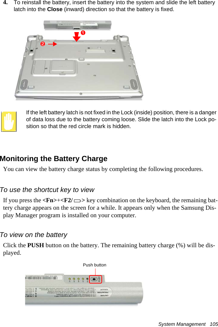 System Management   1054. To reinstall the battery, insert the battery into the system and slide the left battery latch into the Close (inward) direction so that the battery is fixed.If the left battery latch is not fixed in the Lock (inside) position, there is a danger of data loss due to the battery coming loose. Slide the latch into the Lock po-sition so that the red circle mark is hidden.Monitoring the Battery ChargeYou can view the battery charge status by completing the following procedures.To use the shortcut key to viewIf you press the <Fn>+<F2/ > key combination on the keyboard, the remaining bat-tery charge appears on the screen for a while. It appears only when the Samsung Dis-play Manager program is installed on your computer. To view on the batteryClick the PUSH button on the battery. The remaining battery charge (%) will be dis-played.xzPush button