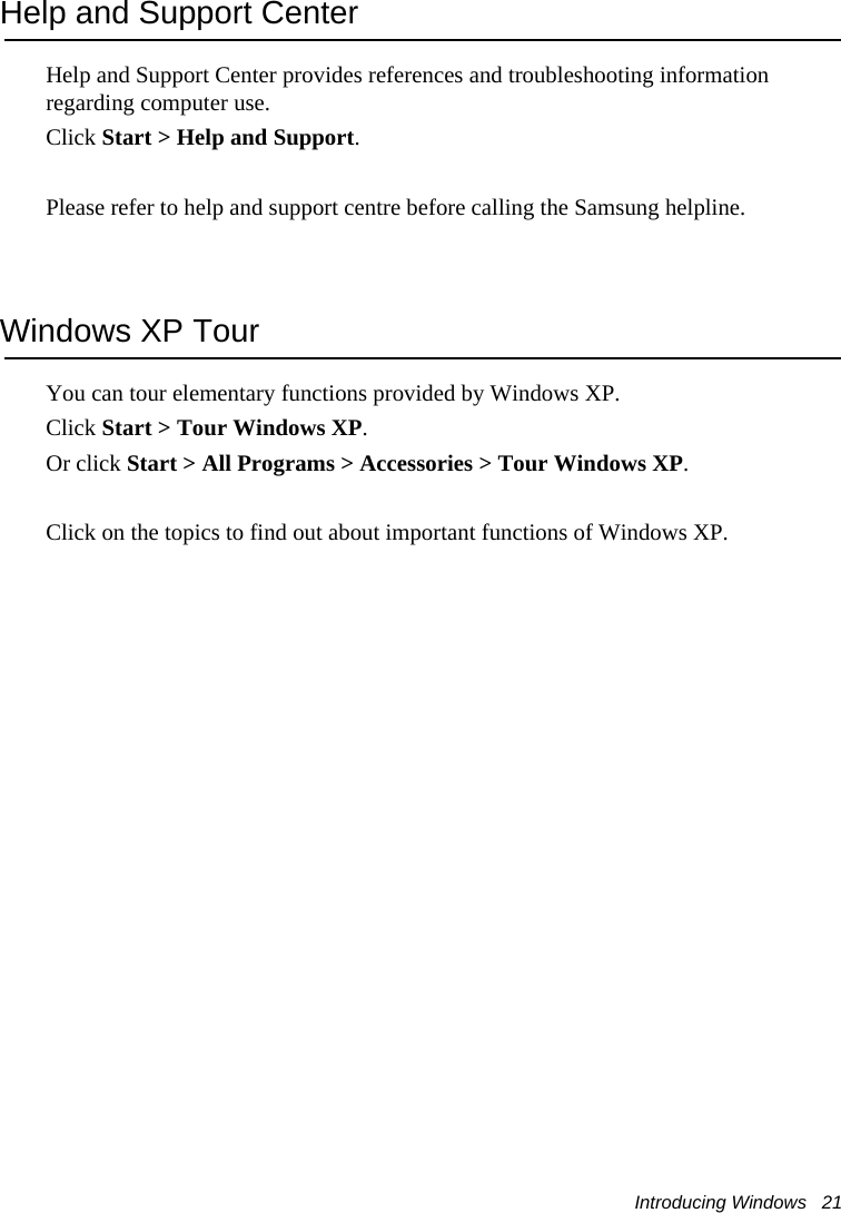 Introducing Windows   21Help and Support CenterHelp and Support Center provides references and troubleshooting information regarding computer use.Click Start &gt; Help and Support.Please refer to help and support centre before calling the Samsung helpline.Windows XP TourYou can tour elementary functions provided by Windows XP.Click Start &gt; Tour Windows XP.Or click Start &gt; All Programs &gt; Accessories &gt; Tour Windows XP.Click on the topics to find out about important functions of Windows XP.