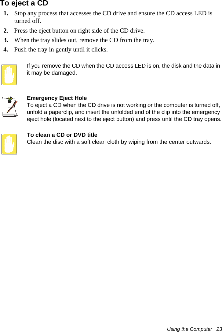 Using the Computer   23To eject a CD1. Stop any process that accesses the CD drive and ensure the CD access LED is turned off.2. Press the eject button on right side of the CD drive.3. When the tray slides out, remove the CD from the tray.4. Push the tray in gently until it clicks. If you remove the CD when the CD access LED is on, the disk and the data in it may be damaged.Emergency Eject HoleTo eject a CD when the CD drive is not working or the computer is turned off, unfold a paperclip, and insert the unfolded end of the clip into the emergency eject hole (located next to the eject button) and press until the CD tray opens.To clean a CD or DVD titleClean the disc with a soft clean cloth by wiping from the center outwards.