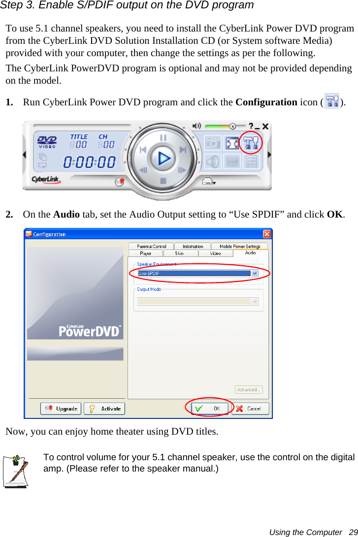 Using the Computer   29Step 3. Enable S/PDIF output on the DVD program To use 5.1 channel speakers, you need to install the CyberLink Power DVD program from the CyberLink DVD Solution Installation CD (or System software Media) provided with your computer, then change the settings as per the following.The CyberLink PowerDVD program is optional and may not be provided depending on the model.1. Run CyberLink Power DVD program and click the Configuration icon ( ).2. On the Audio tab, set the Audio Output setting to “Use SPDIF” and click OK.Now, you can enjoy home theater using DVD titles.To control volume for your 5.1 channel speaker, use the control on the digital amp. (Please refer to the speaker manual.)