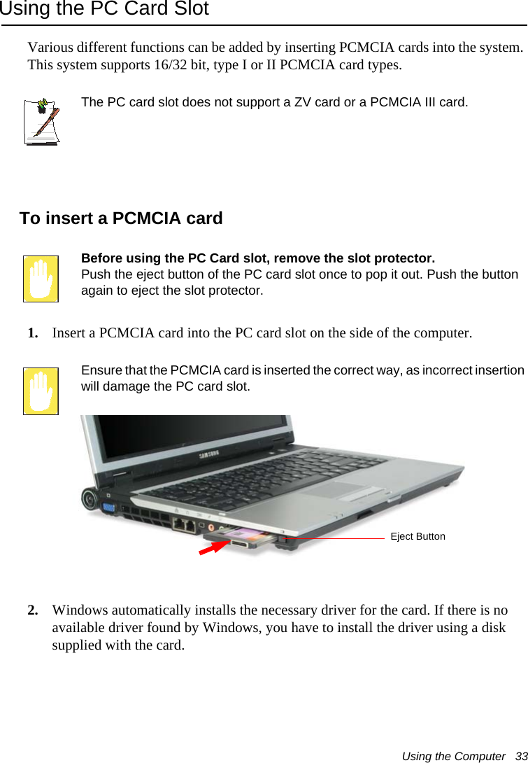 Using the Computer   33Using the PC Card SlotVarious different functions can be added by inserting PCMCIA cards into the system. This system supports 16/32 bit, type I or II PCMCIA card types.The PC card slot does not support a ZV card or a PCMCIA III card.To insert a PCMCIA cardBefore using the PC Card slot, remove the slot protector.Push the eject button of the PC card slot once to pop it out. Push the button again to eject the slot protector.1. Insert a PCMCIA card into the PC card slot on the side of the computer.Ensure that the PCMCIA card is inserted the correct way, as incorrect insertion will damage the PC card slot.2. Windows automatically installs the necessary driver for the card. If there is no available driver found by Windows, you have to install the driver using a disk supplied with the card. Eject Button