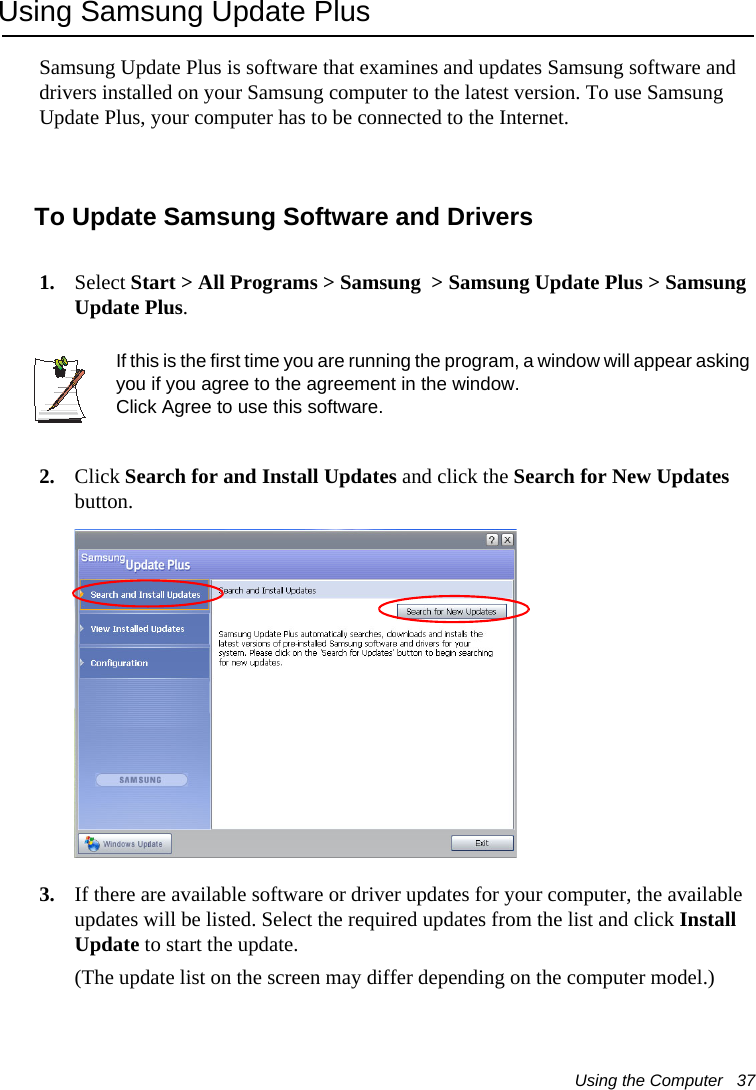 Using the Computer   37Using Samsung Update PlusSamsung Update Plus is software that examines and updates Samsung software and drivers installed on your Samsung computer to the latest version. To use Samsung Update Plus, your computer has to be connected to the Internet.  To Update Samsung Software and Drivers1. Select Start &gt; All Programs &gt; Samsung  &gt; Samsung Update Plus &gt; Samsung Update Plus.If this is the first time you are running the program, a window will appear asking you if you agree to the agreement in the window. Click Agree to use this software. 2. Click Search for and Install Updates and click the Search for New Updates button.  3. If there are available software or driver updates for your computer, the available updates will be listed. Select the required updates from the list and click Install Update to start the update. (The update list on the screen may differ depending on the computer model.) 