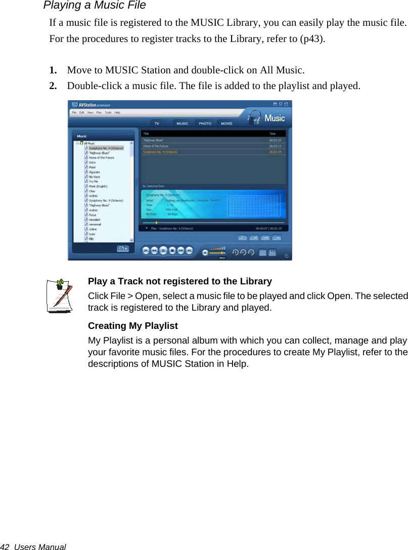 42  Users ManualPlaying a Music FileIf a music file is registered to the MUSIC Library, you can easily play the music file.For the procedures to register tracks to the Library, refer to (p43).1. Move to MUSIC Station and double-click on All Music.2. Double-click a music file. The file is added to the playlist and played.Play a Track not registered to the LibraryClick File &gt; Open, select a music file to be played and click Open. The selected track is registered to the Library and played.Creating My PlaylistMy Playlist is a personal album with which you can collect, manage and play your favorite music files. For the procedures to create My Playlist, refer to the descriptions of MUSIC Station in Help.
