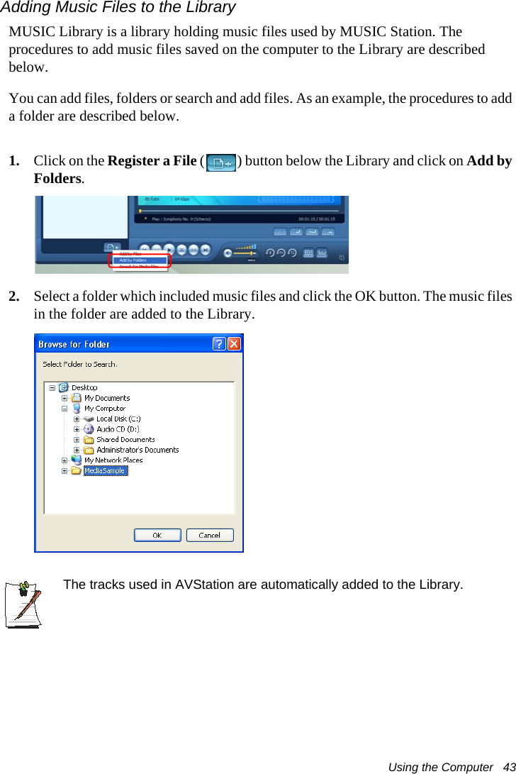 Using the Computer   43Adding Music Files to the LibraryMUSIC Library is a library holding music files used by MUSIC Station. The procedures to add music files saved on the computer to the Library are described below.You can add files, folders or search and add files. As an example, the procedures to add a folder are described below.1. Click on the Register a File ( ) button below the Library and click on Add by Folders.2. Select a folder which included music files and click the OK button. The music files in the folder are added to the Library.The tracks used in AVStation are automatically added to the Library.
