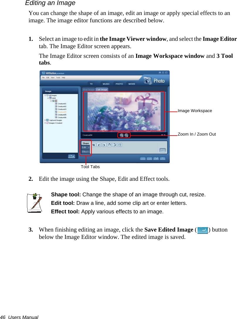 46  Users ManualEditing an ImageYou can change the shape of an image, edit an image or apply special effects to an image. The image editor functions are described below.1. Select an image to edit in the Image Viewer window, and select the Image Editor tab. The Image Editor screen appears.The Image Editor screen consists of an Image Workspace window and 3 Tool tabs.2. Edit the image using the Shape, Edit and Effect tools.Shape tool: Change the shape of an image through cut, resize.Edit tool: Draw a line, add some clip art or enter letters.Effect tool: Apply various effects to an image.3. When finishing editing an image, click the Save Edited Image ( ) button below the Image Editor window. The edited image is saved.Image WorkspaceZoom In / Zoom OutTool Tabs