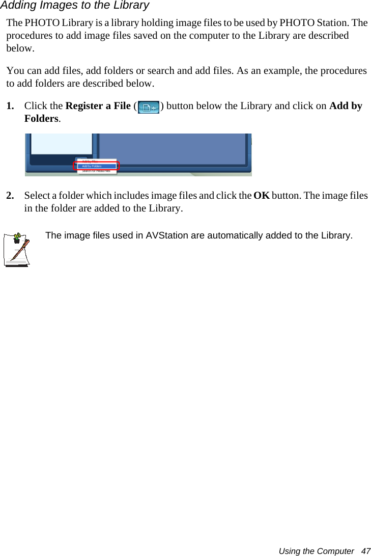 Using the Computer   47Adding Images to the LibraryThe PHOTO Library is a library holding image files to be used by PHOTO Station. The procedures to add image files saved on the computer to the Library are described below.You can add files, add folders or search and add files. As an example, the procedures to add folders are described below.1. Click the Register a File ( ) button below the Library and click on Add by Folders.2. Select a folder which includes image files and click the OK button. The image files in the folder are added to the Library.The image files used in AVStation are automatically added to the Library.
