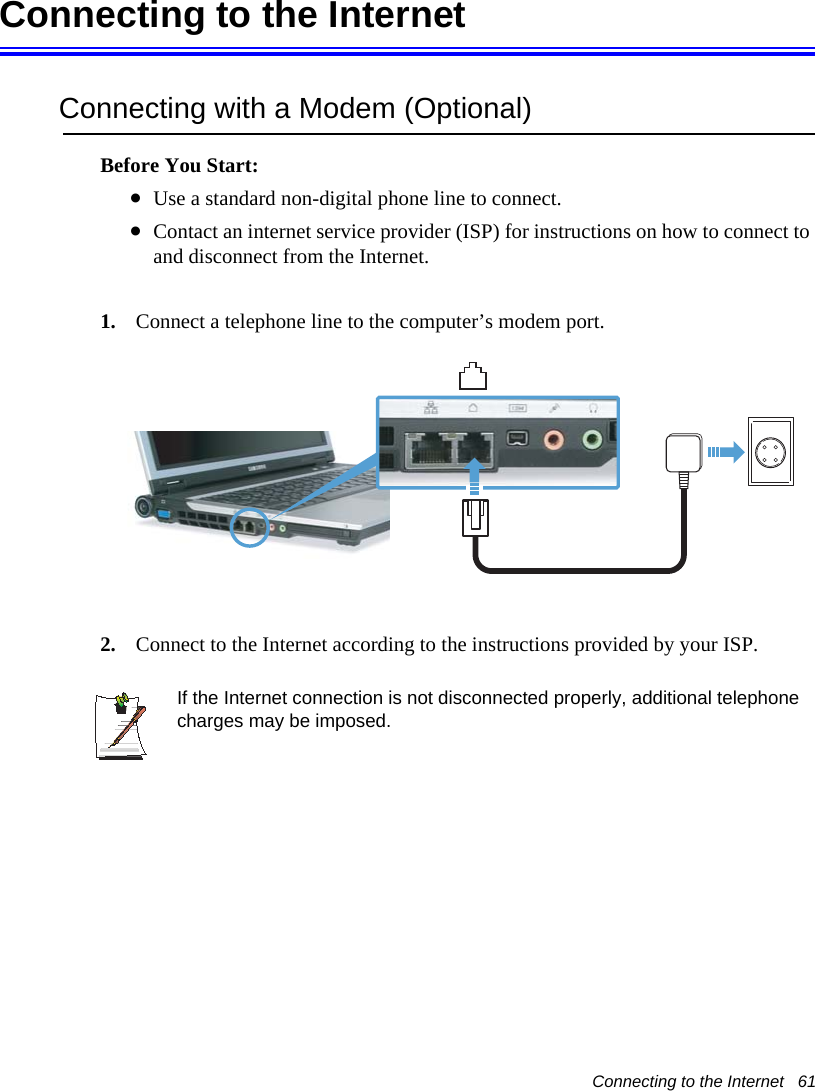 Connecting to the Internet   61Connecting to the InternetConnecting with a Modem (Optional)Before You Start:•Use a standard non-digital phone line to connect.•Contact an internet service provider (ISP) for instructions on how to connect to and disconnect from the Internet.1. Connect a telephone line to the computer’s modem port. 2. Connect to the Internet according to the instructions provided by your ISP.If the Internet connection is not disconnected properly, additional telephone charges may be imposed.