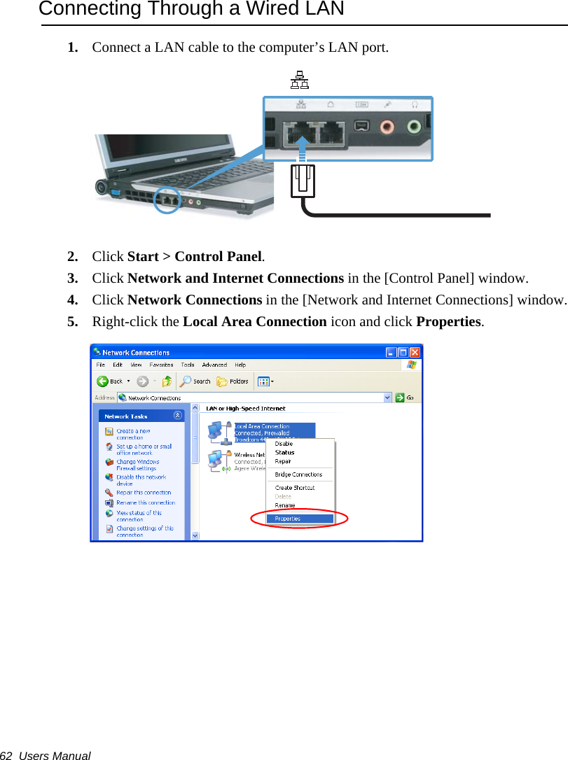 62  Users ManualConnecting Through a Wired LAN1. Connect a LAN cable to the computer’s LAN port.2. Click Start &gt; Control Panel.3. Click Network and Internet Connections in the [Control Panel] window.4. Click Network Connections in the [Network and Internet Connections] window.5. Right-click the Local Area Connection icon and click Properties.