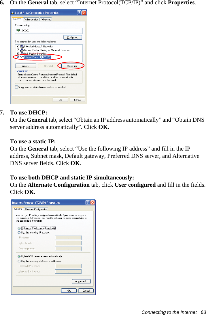 Connecting to the Internet   636. On the General tab, select “Internet Protocol(TCP/IP)” and click Properties.7. To use DHCP:On the General tab, select “Obtain an IP address automatically” and “Obtain DNS server address automatically”. Click OK.To use a static IP:On the General tab, select “Use the following IP address” and fill in the IP address, Subnet mask, Default gateway, Preferred DNS server, and Alternative DNS server fields. Click OK.To use both DHCP and static IP simultaneously:On the Alternate Configuration tab, click User configured and fill in the fields.Click OK.   