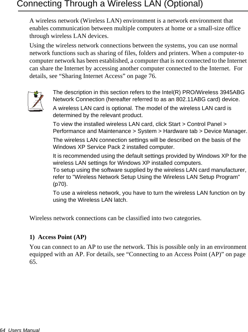 64  Users ManualConnecting Through a Wireless LAN (Optional)A wireless network (Wireless LAN) environment is a network environment that enables communication between multiple computers at home or a small-size office through wireless LAN devices.Using the wireless network connections between the systems, you can use normal network functions such as sharing of files, folders and printers. When a computer-to computer network has been established, a computer that is not connected to the Internet can share the Internet by accessing another computer connected to the Internet.  For details, see “Sharing Internet Access” on page 76.The description in this section refers to the Intel(R) PRO/Wireless 3945ABG Network Connection (hereafter referred to as an 802.11ABG card) device.A wireless LAN card is optional. The model of the wireless LAN card is determined by the relevant product.To view the installed wireless LAN card, click Start &gt; Control Panel &gt; Performance and Maintenance &gt; System &gt; Hardware tab &gt; Device Manager.The wireless LAN connection settings will be described on the basis of the Windows XP Service Pack 2 installed computer.It is recommended using the default settings provided by Windows XP for the wireless LAN settings for Windows XP installed computers. To setup using the software supplied by the wireless LAN card manufacturer, refer to &quot;Wireless Network Setup Using the Wireless LAN Setup Program&quot; (p70).  To use a wireless network, you have to turn the wireless LAN function on by using the Wireless LAN latch.Wireless network connections can be classified into two categories.1)  Access Point (AP)  You can connect to an AP to use the network. This is possible only in an environment equipped with an AP. For details, see “Connecting to an Access Point (AP)” on page 65.