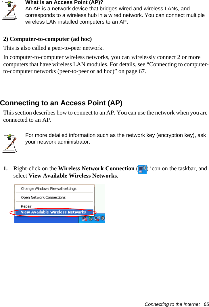 Connecting to the Internet   65What is an Access Point (AP)?An AP is a network device that bridges wired and wireless LANs, and corresponds to a wireless hub in a wired network. You can connect multiple wireless LAN installed computers to an AP.2) Computer-to-computer (ad hoc)This is also called a peer-to-peer network. In computer-to-computer wireless networks, you can wirelessly connect 2 or more computers that have wireless LAN modules. For details, see “Connecting to computer-to-computer networks (peer-to-peer or ad hoc)” on page 67.Connecting to an Access Point (AP)This section describes how to connect to an AP. You can use the network when you are connected to an AP. For more detailed information such as the network key (encryption key), ask your network administrator.1. Right-click on the Wireless Network Connection ( ) icon on the taskbar, and select View Available Wireless Networks.