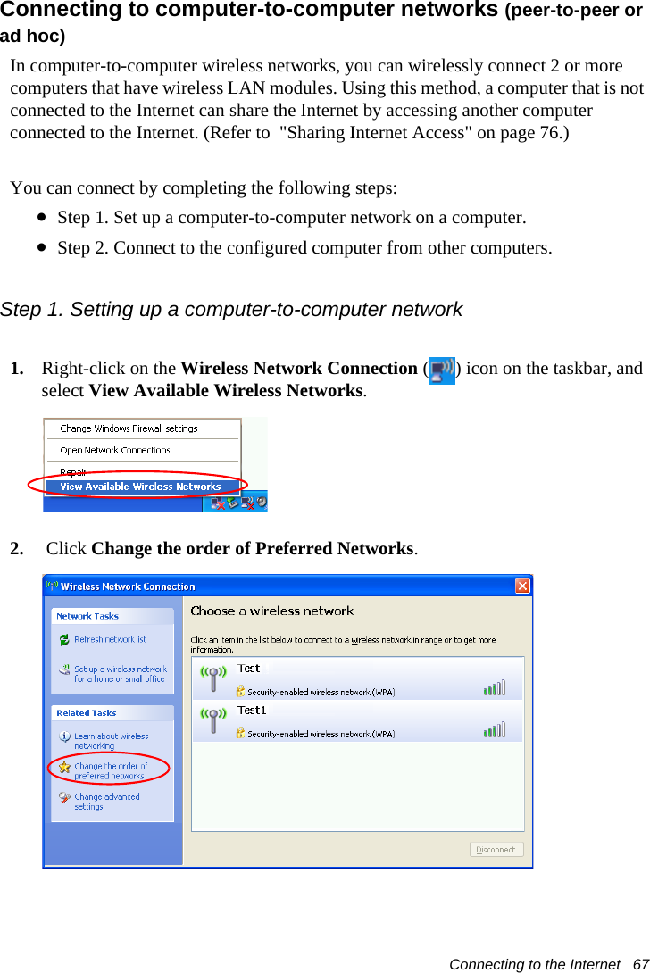 Connecting to the Internet   67Connecting to computer-to-computer networks (peer-to-peer or ad hoc)In computer-to-computer wireless networks, you can wirelessly connect 2 or more computers that have wireless LAN modules. Using this method, a computer that is not connected to the Internet can share the Internet by accessing another computer connected to the Internet. (Refer to  &quot;Sharing Internet Access&quot; on page 76.)You can connect by completing the following steps:•Step 1. Set up a computer-to-computer network on a computer.•Step 2. Connect to the configured computer from other computers.Step 1. Setting up a computer-to-computer network1. Right-click on the Wireless Network Connection ( ) icon on the taskbar, and select View Available Wireless Networks.2.  Click Change the order of Preferred Networks.