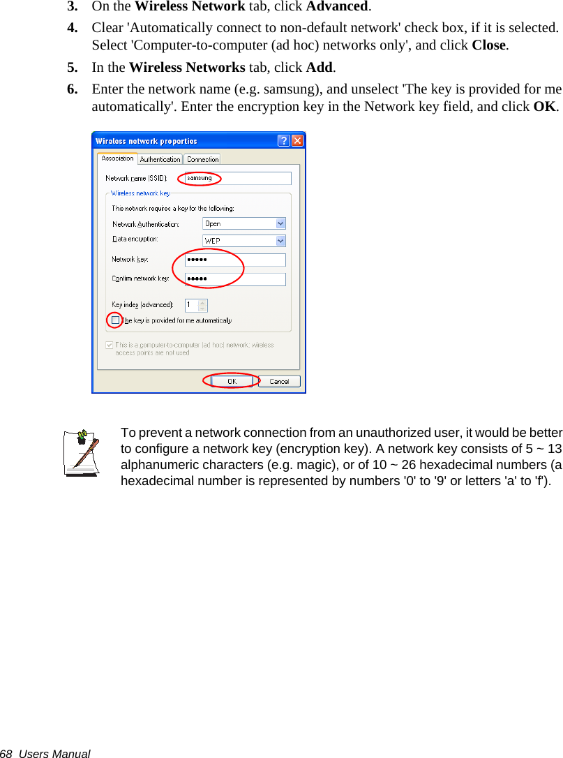 68  Users Manual3. On the Wireless Network tab, click Advanced.4. Clear &apos;Automatically connect to non-default network&apos; check box, if it is selected. Select &apos;Computer-to-computer (ad hoc) networks only&apos;, and click Close.5. In the Wireless Networks tab, click Add.6. Enter the network name (e.g. samsung), and unselect &apos;The key is provided for me automatically&apos;. Enter the encryption key in the Network key field, and click OK.To prevent a network connection from an unauthorized user, it would be better to configure a network key (encryption key). A network key consists of 5 ~ 13 alphanumeric characters (e.g. magic), or of 10 ~ 26 hexadecimal numbers (a hexadecimal number is represented by numbers &apos;0&apos; to &apos;9&apos; or letters &apos;a&apos; to &apos;f&apos;).