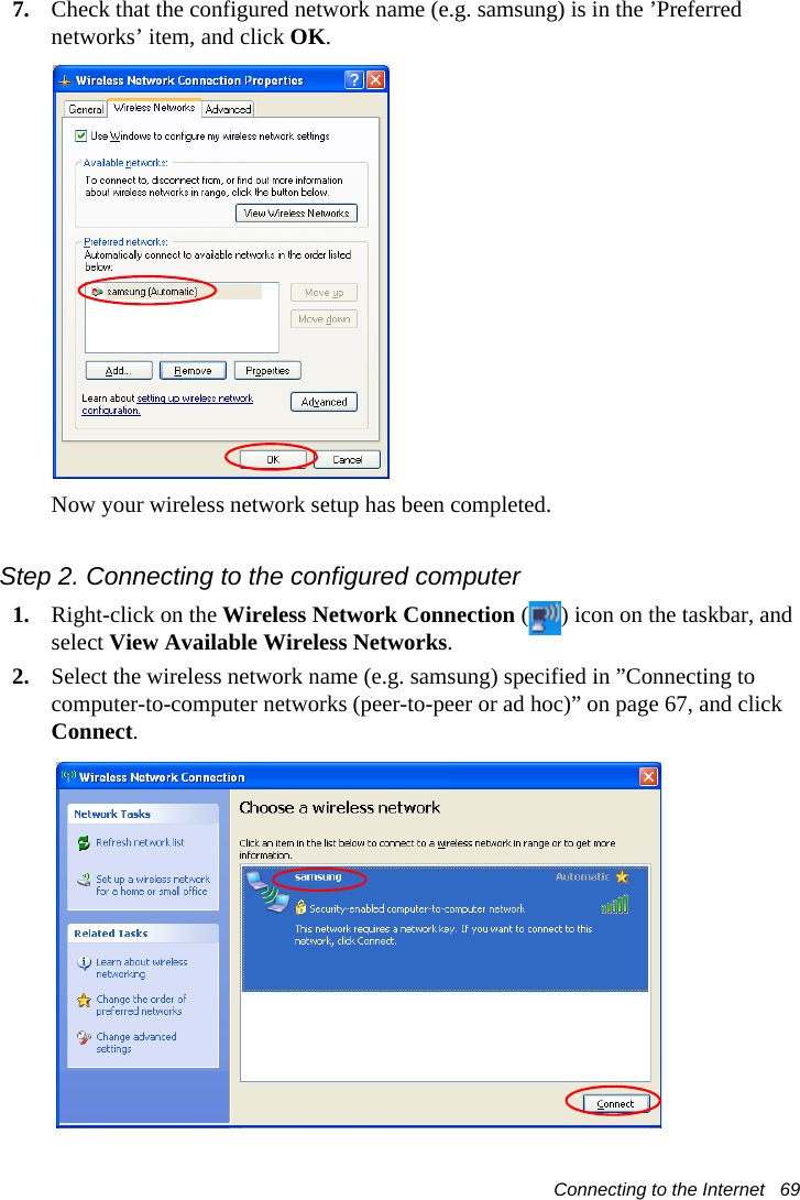 Connecting to the Internet   697. Check that the configured network name (e.g. samsung) is in the ’Preferred networks’ item, and click OK.Now your wireless network setup has been completed.Step 2. Connecting to the configured computer1. Right-click on the Wireless Network Connection ( ) icon on the taskbar, and select View Available Wireless Networks.2. Select the wireless network name (e.g. samsung) specified in ”Connecting to computer-to-computer networks (peer-to-peer or ad hoc)” on page 67, and click Connect. 