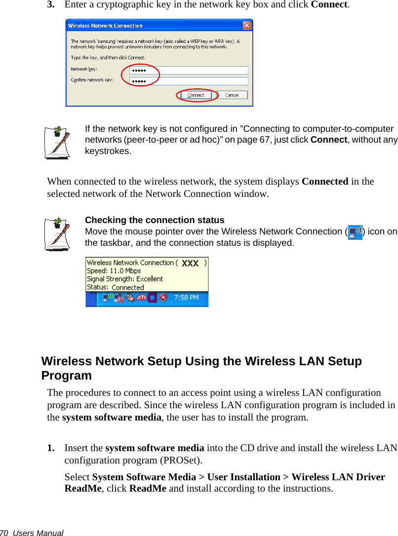 70  Users Manual3. Enter a cryptographic key in the network key box and click Connect.If the network key is not configured in ”Connecting to computer-to-computer networks (peer-to-peer or ad hoc)” on page 67, just click Connect, without any keystrokes.When connected to the wireless network, the system displays Connected in the selected network of the Network Connection window.Checking the connection statusMove the mouse pointer over the Wireless Network Connection ( ) icon on the taskbar, and the connection status is displayed.Wireless Network Setup Using the Wireless LAN Setup ProgramThe procedures to connect to an access point using a wireless LAN configuration program are described. Since the wireless LAN configuration program is included in the system software media, the user has to install the program. 1. Insert the system software media into the CD drive and install the wireless LAN configuration program (PROSet).Select System Software Media &gt; User Installation &gt; Wireless LAN Driver ReadMe, click ReadMe and install according to the instructions.