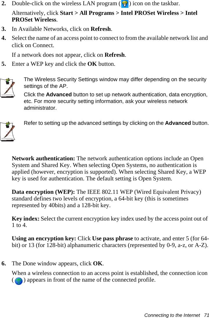 Connecting to the Internet   712. Double-click on the wireless LAN program ( ) icon on the taskbar.Alternatively, click Start &gt; All Programs &gt; Intel PROSet Wireless &gt; Intel PROSet Wireless.3. In Available Networks, click on Refresh.  4. Select the name of an access point to connect to from the available network list and click on Connect.If a network does not appear, click on Refresh. 5. Enter a WEP key and click the OK button.The Wireless Security Settings window may differ depending on the security settings of the AP.Click the Advanced button to set up network authentication, data encryption, etc. For more security setting information, ask your wireless network administrator. Refer to setting up the advanced settings by clicking on the Advanced button.Network authentication: The network authentication options include an Open System and Shared Key. When selecting Open Systems, no authentication is applied (however, encryption is supported). When selecting Shared Key, a WEP key is used for authentication. The default setting is Open System.Data encryption (WEP): The IEEE 802.11 WEP (Wired Equivalent Privacy) standard defines two levels of encryption, a 64-bit key (this is sometimes represented by 40bits) and a 128-bit key.Key index: Select the current encryption key index used by the access point out of 1 to 4.Using an encryption key: Click Use pass phrase to activate, and enter 5 (for 64-bit) or 13 (for 128-bit) alphanumeric characters (represented by 0-9, a-z, or A-Z).6. The Done window appears, click OK.When a wireless connection to an access point is established, the connection icon ( ) appears in front of the name of the connected profile.
